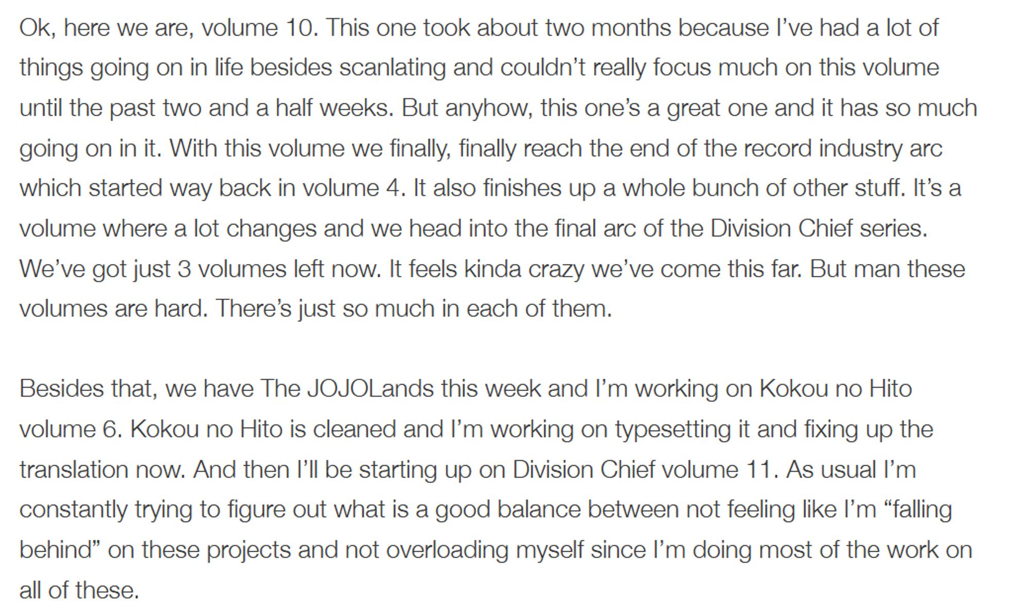 Ok, here we are, volume 10. This one took about two months because I’ve had a lot of things going on in life besides scanlating and couldn’t really focus much on this volume until the past two and a half weeks. But anyhow, this one’s a great one and it has so much going on in it. With this volume we finally, finally reach the end of the record industry arc which started way back in volume 4. It also finishes up a whole bunch of other stuff. It’s a volume where a lot changes and we head into the final arc of the Division Chief series. We’ve got just 3 volumes left now. It feels kinda crazy we’ve come this far. But man these volumes are hard. There’s just so much in each of them.

Besides that, we have The JOJOLands this week and I’m working on Kokou no Hito volume 6. Kokou no Hito is cleaned and I’m working on typesetting it and fixing up the translation now. And then I’ll be starting up on Division Chief volume 11. As usual I’m constantly trying to figure out what is a good balance bet