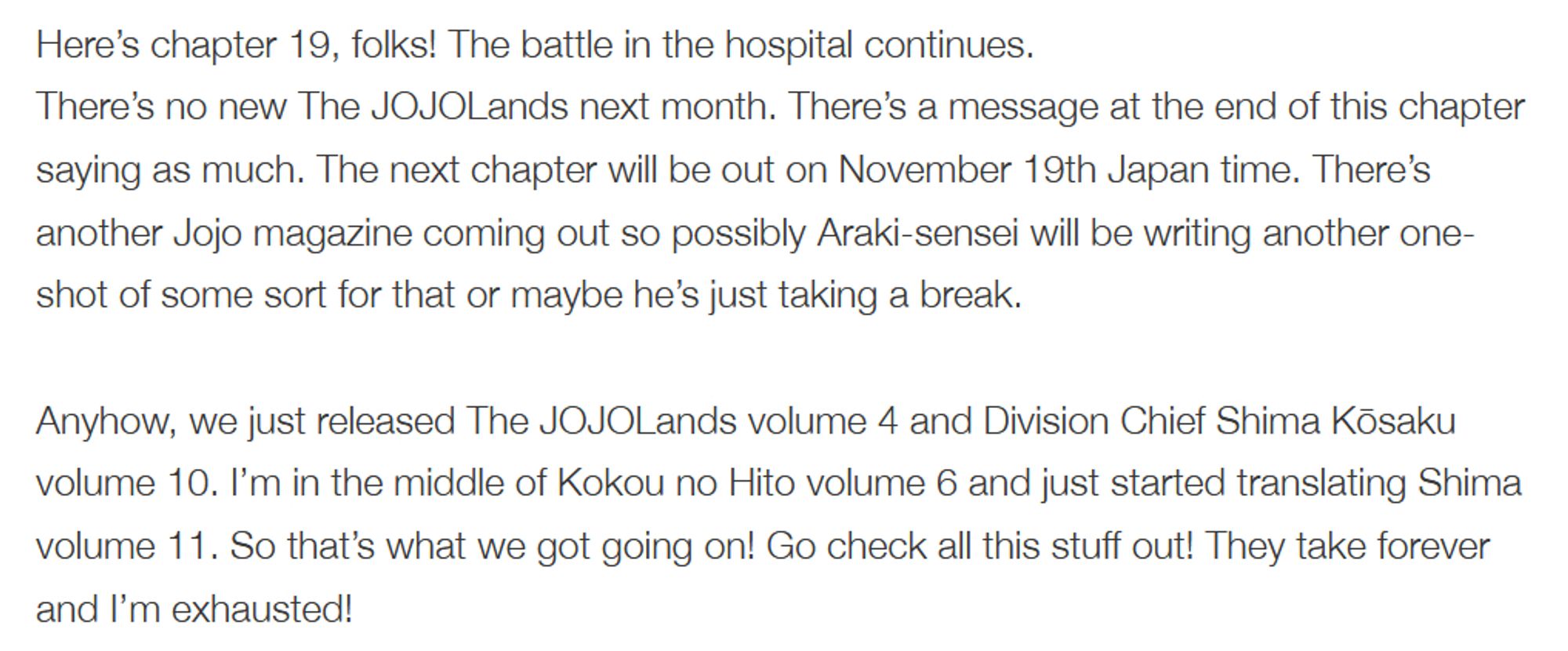 Here’s chapter 19, folks! The battle in the hospital continues.
There’s no new The JOJOLands next month. There’s a message at the end of this chapter saying as much. The next chapter will be out on November 19th Japan time. There’s another Jojo magazine coming out so possibly Araki-sensei will be writing another one-shot of some sort for that or maybe he’s just taking a break.

Anyhow, we just released The JOJOLands volume 4 and Division Chief Shima Kōsaku volume 10. I’m in the middle of Kokou no Hito volume 6 and just started translating Shima volume 11. So that’s what we got going on! Go check all this stuff out! They take forever and I’m exhausted!