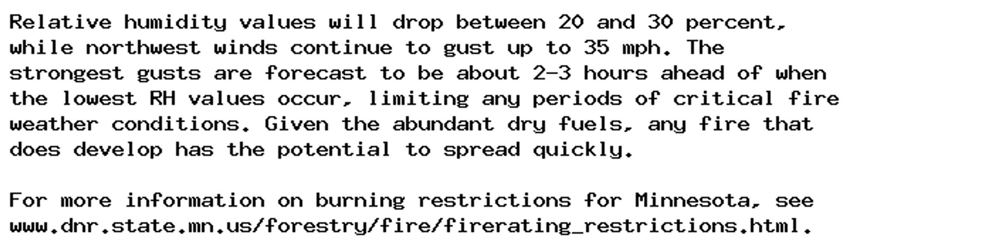 Relative humidity values will drop between 20 and 30 percent,
while northwest winds continue to gust up to 35 mph. The
strongest gusts are forecast to be about 2-3 hours ahead of when
the lowest RH values occur, limiting any periods of critical fire
weather conditions. Given the abundant dry fuels, any fire that
does develop has the potential to spread quickly.

For more information on burning restrictions for Minnesota, see
www.dnr.state.mn.us/forestry/fire/firerating_restrictions.html.