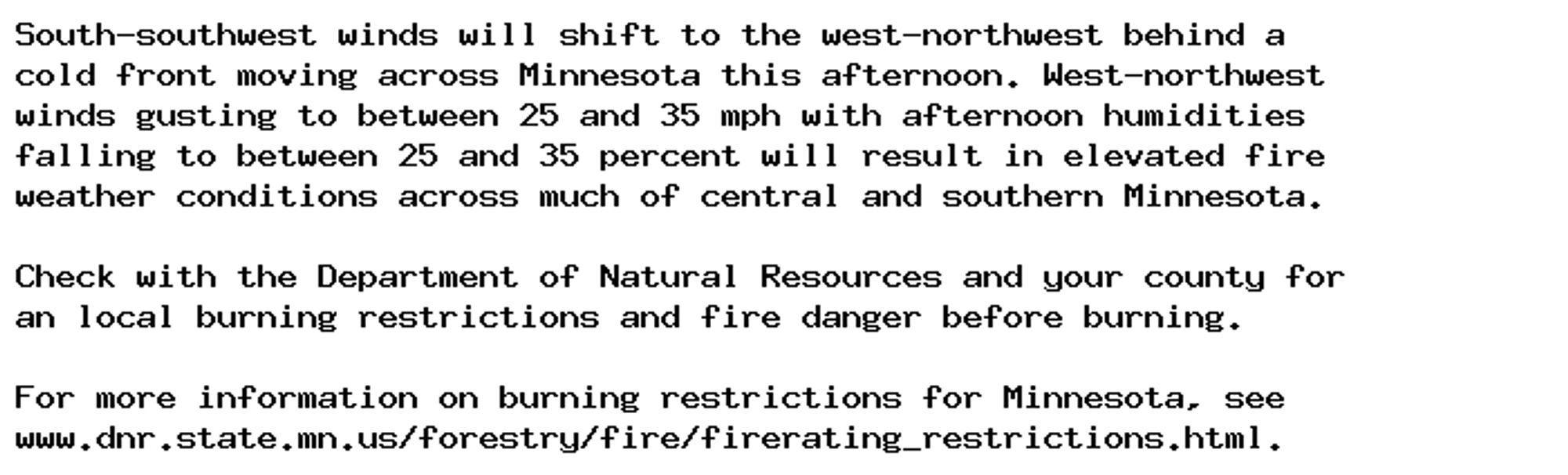 South-southwest winds will shift to the west-northwest behind a
cold front moving across Minnesota this afternoon. West-northwest
winds gusting to between 25 and 35 mph with afternoon humidities
falling to between 25 and 35 percent will result in elevated fire
weather conditions across much of central and southern Minnesota.

Check with the Department of Natural Resources and your county for
an local burning restrictions and fire danger before burning.

For more information on burning restrictions for Minnesota, see
www.dnr.state.mn.us/forestry/fire/firerating_restrictions.html.