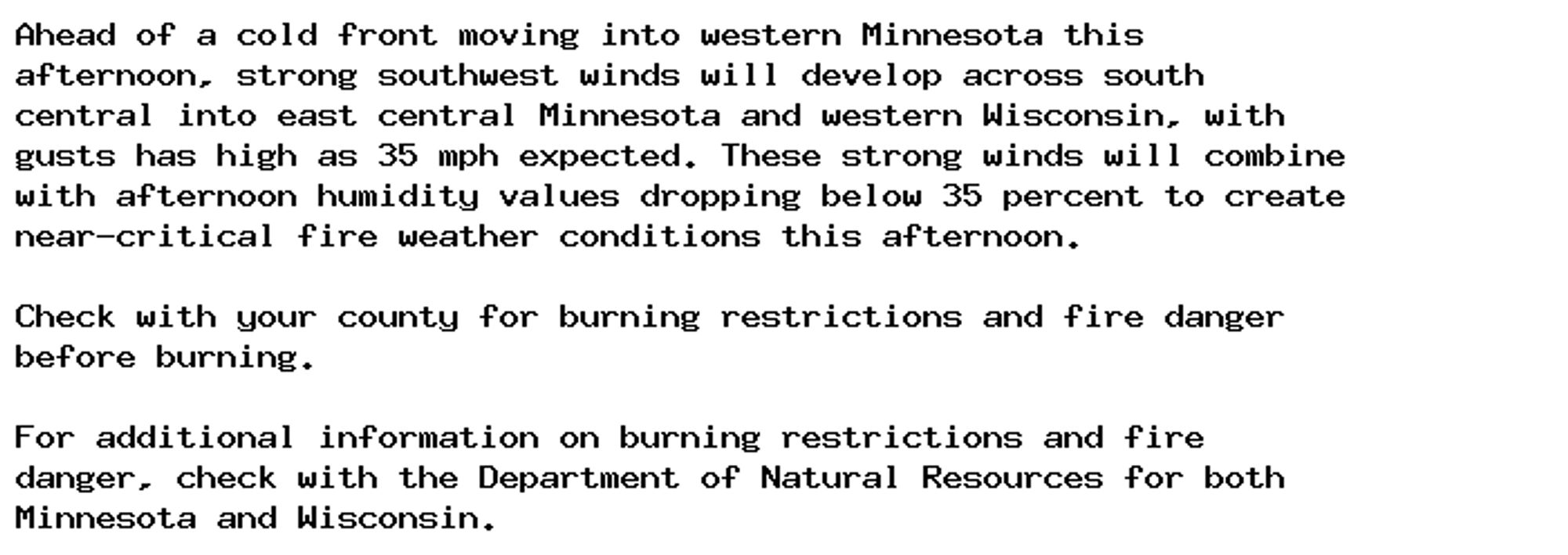 Ahead of a cold front moving into western Minnesota this
afternoon, strong southwest winds will develop across south
central into east central Minnesota and western Wisconsin, with
gusts has high as 35 mph expected. These strong winds will combine
with afternoon humidity values dropping below 35 percent to create
near-critical fire weather conditions this afternoon.

Check with your county for burning restrictions and fire danger
before burning.

For additional information on burning restrictions and fire
danger, check with the Department of Natural Resources for both
Minnesota and Wisconsin.