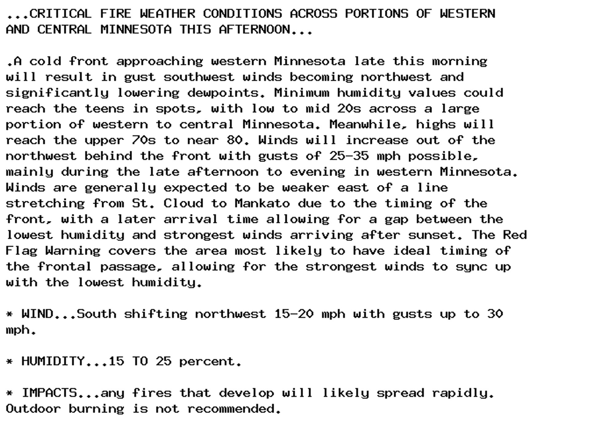 ...CRITICAL FIRE WEATHER CONDITIONS ACROSS PORTIONS OF WESTERN
AND CENTRAL MINNESOTA THIS AFTERNOON...

.A cold front approaching western Minnesota late this morning
will result in gust southwest winds becoming northwest and
significantly lowering dewpoints. Minimum humidity values could
reach the teens in spots, with low to mid 20s across a large
portion of western to central Minnesota. Meanwhile, highs will
reach the upper 70s to near 80. Winds will increase out of the
northwest behind the front with gusts of 25-35 mph possible,
mainly during the late afternoon to evening in western Minnesota.
Winds are generally expected to be weaker east of a line
stretching from St. Cloud to Mankato due to the timing of the
front, with a later arrival time allowing for a gap between the
lowest humidity and strongest winds arriving after sunset. The Red
Flag Warning covers the area most likely to have ideal timing of
the frontal passage, allowing for the strongest winds to sync up
with the lowest humidity.

* WIND...South shifting northwest 15-20 mph with gusts up to 30
mph.

* HUMIDITY...15 TO 25 percent.

* IMPACTS...any fires that develop will likely spread rapidly.
Outdoor burning is not recommended.