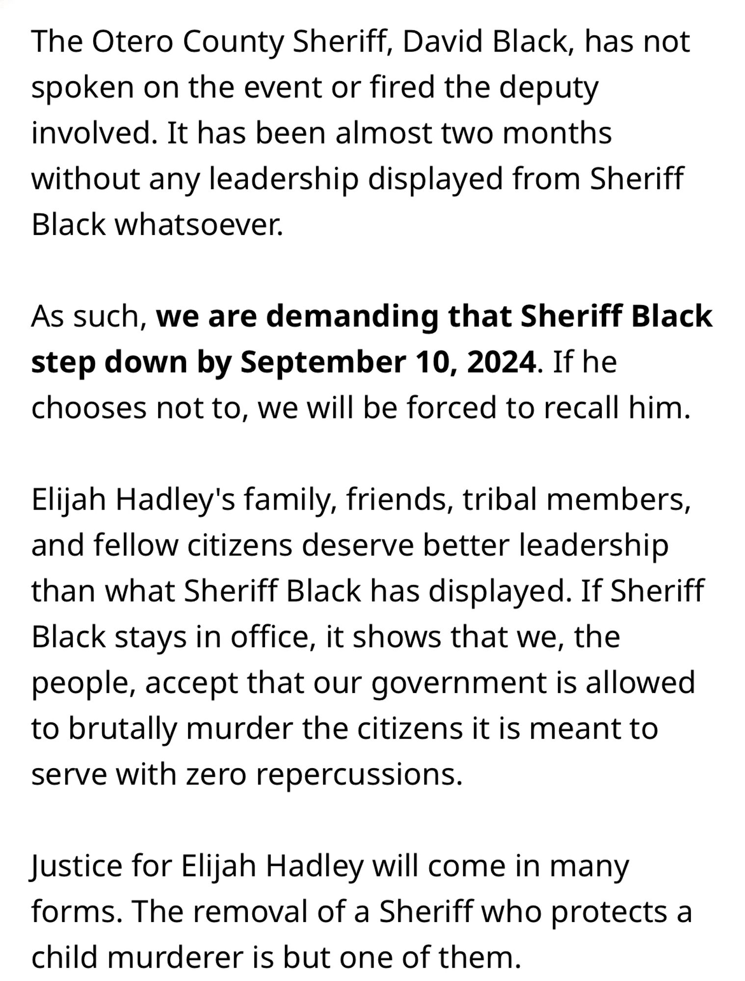 The petition goes on to read “The Otero County Sheriff, David Black, has not spoken on the event or fired the deputy involved. It has been almost two months without any leadership displayed from Sheriff Black whatsoever.
As such, we are demanding that Sheriff Black step down by September 10, 2024. If he chooses not to, we will be forced to recall him.
Elijah Hadley's family, friends, tribal members, and fellow citizens deserve better leadership than what Sheriff Black has displayed. If Sheriff Black stays in office, it shows that we, the people, accept that our government is allowed to brutally murder the citizens it is meant to serve with zero repercussions.
Justice for Elijah Hadley will come in many forms. The removal of a Sheriff who protects a child murderer is but one of them.”