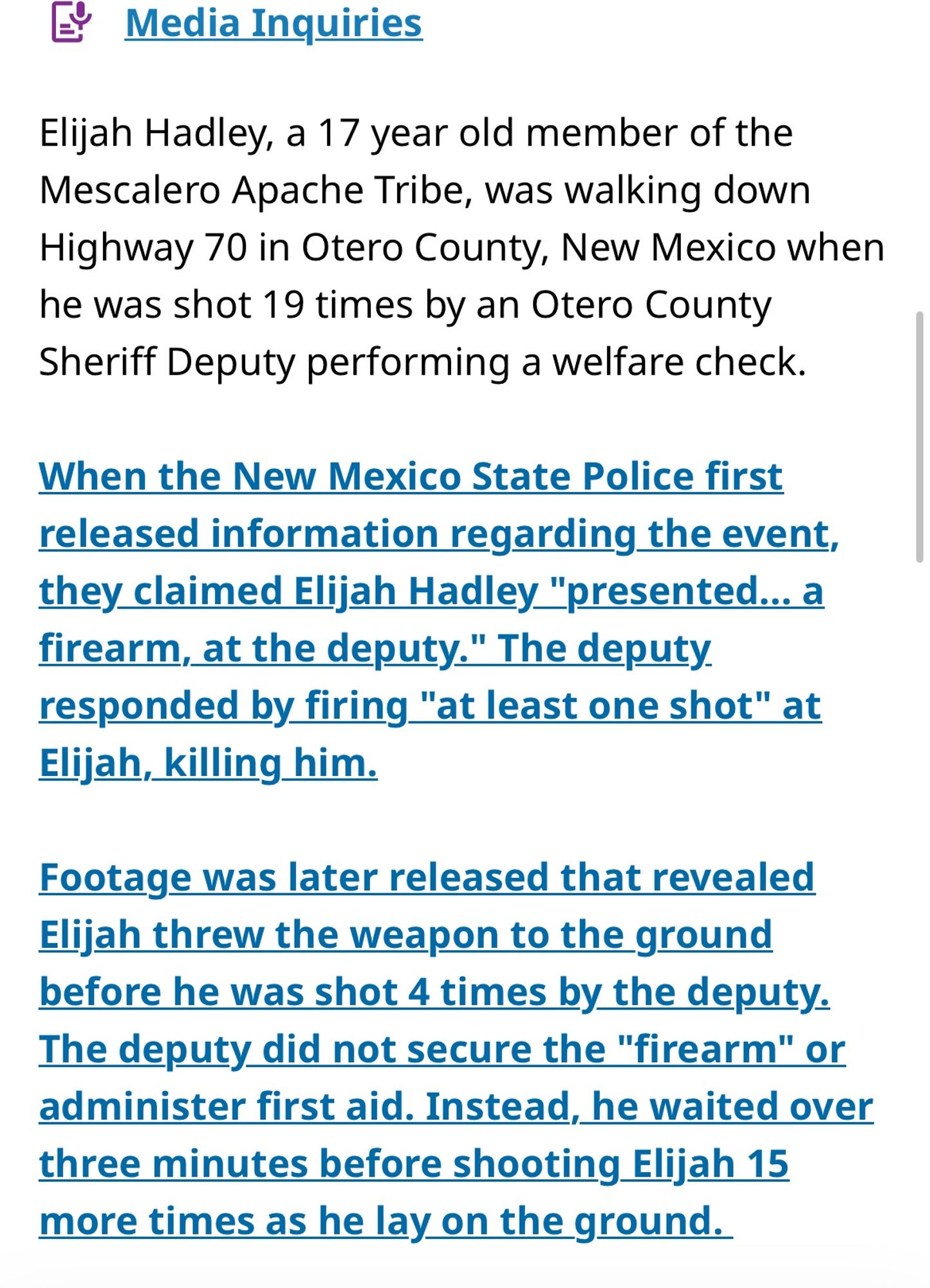 The petition goes on to read: “Elijah Hadley, a 17 year old member of the Mescalero Apache Tribe, was walking down Highway 70 in Otero County, New Mexico when he was shot 19 times by an Otero County Sheriff Deputy performing a welfare check.
When the New Mexico State Police first released information regarding the event, they claimed Elijah Hadley "presented... a firearm, at the deputy." The deputy. responded by firing "at least one shot" at Elijah, killing him.
Footage was later released that revealed Elijah threw the weapon to the ground before he was shot 4 times by the deputy.
The deputy did not secure the "firearm" or administer first aid. Instead, he waited over three minutes before shooting Elijah 15 more times as he lay on the ground.”