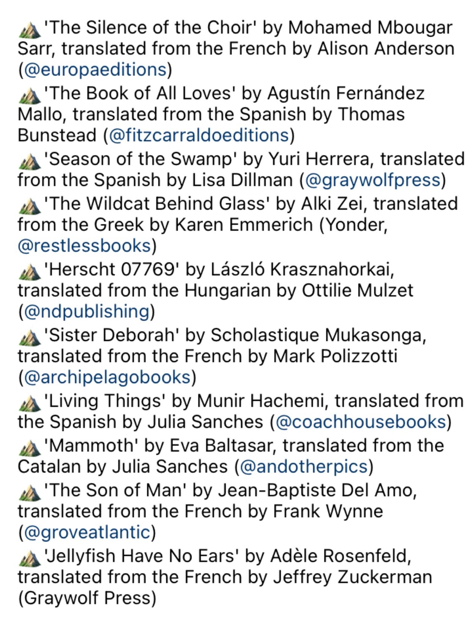 ¿ 'The Silence of the Choir' by Mohamed Mbougar Sarr, translated from the French by Alison Anderson (@europaeditions)
¿ 'The Book of All Loves' by Agustín Fernández Mallo, translated from the Spanish by Thomas Bunstead (@fitzcarraldoeditions)
'Season of the Swamp' by Yuri Herrera, translated from the Spanish by Lisa Dillman (@graywolfpress) us 'The Wildcat Behind Glass' by Alki Zei, translated from the Greek by Karen Emmerich (Yonder, @restlessbooks)
us 'Herscht 07769' by László Krasznahorkai, translated from the Hungarian by Ottilie Mulzet (@ndpublishing)
us 'Sister Deborah' by Scholastique Mukasonga, translated from the French by Mark Polizzotti (@archipelagobooks)
us 'Living Things' by Munir Hachemi, translated from the Spanish by Julia Sanches (@coachhousebooks)
« 'Mammoth' by Eva Baltasar, translated from the Catalan by Julia Sanches (@andotherpics) us 'The Son of Man' by Jean-Baptiste Del Amo, translated from the French by Frank Wynne (@groveatlantic)
us 'Jellyfish Have No Ears'