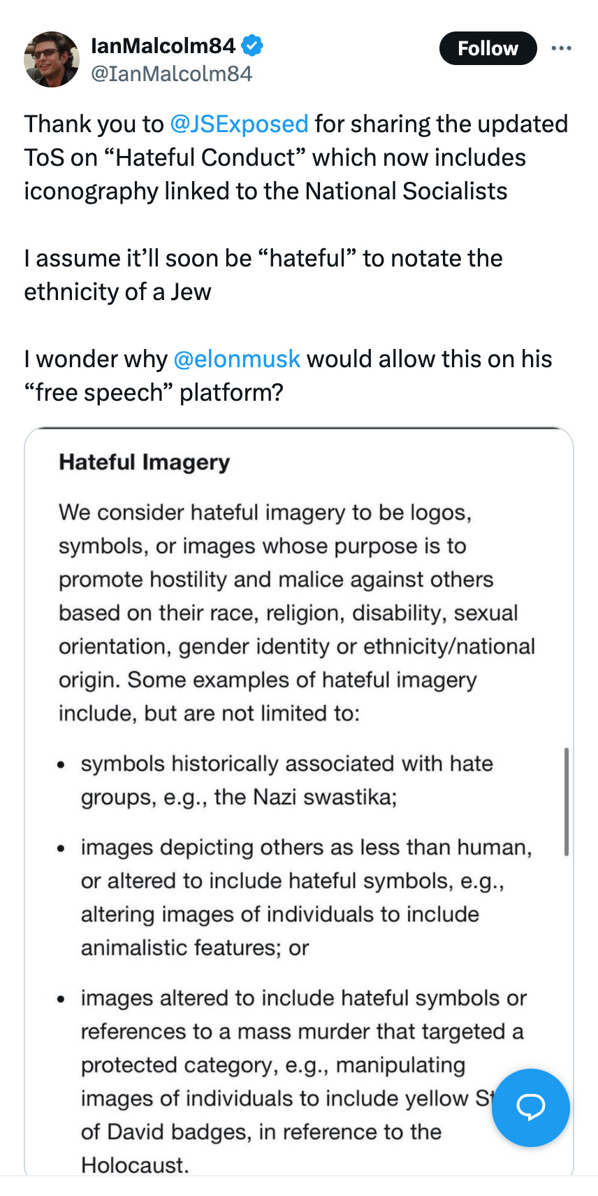 Post by @IanMalcom84 on X:

Thank you to @JSExposed for sharing the updated ToS on “Hateful Conduct” which now includes iconography linked to the National Socialists I assume it’ll soon be “hateful” to notate the ethnicity of a Jew I wonder why @elonmusk would allow this on his “free speech” platform?

Hateful imagery

We consider hateful imagery to be logos, symbols, or images whose purpose is to promote hostility and malice against others based on their race, religion, disability, sexual orientation, gender identity or ethnicity/national origin. Some examples of hateful imagery include, but are not limited to:

* symbols historically associated with hate groups, e.g., the Nazi swastika;
* images depicting others as less than human, or altered to include hateful symbols, e.g., altering images of individuals to include animalistic features; or
* images altered to include hateful symbols or references to a mass murder that targeted a protected category, e.g., manipulating images of individuals to include yellow Star of David badges, in reference to the Holocaust.