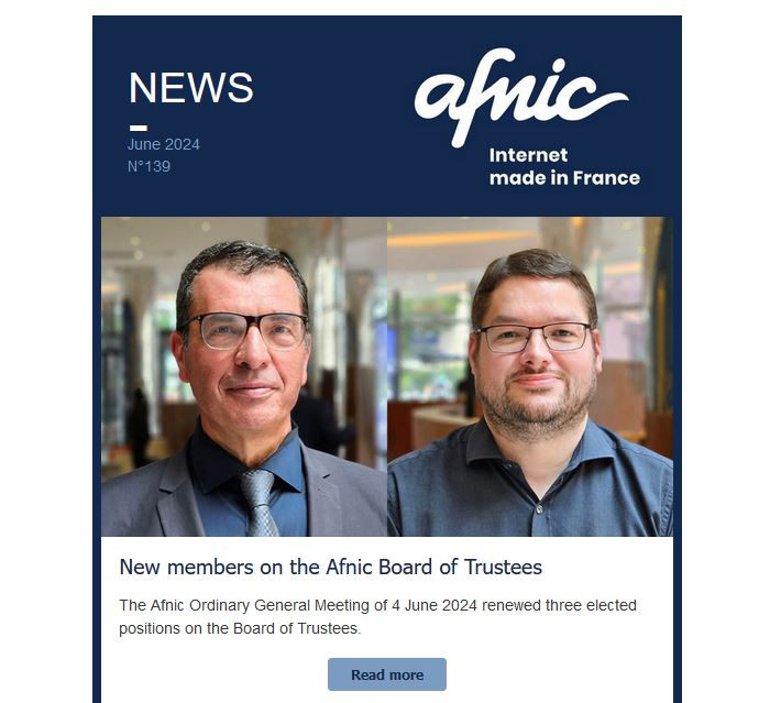 NEWS
June 2024
N°139
Afnic - Internet Made in France
	
New members on the Afnic Board of Trustees
The Afnic Ordinary General Meeting of 4 June 2024 renewed three elected positions on the Board of Trustees.
 
Read more