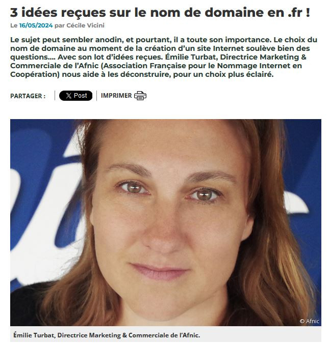 3 idées reçues sur le nom de domaine en .fr !
Le 16/05/2024
par Cécile Vicini
Le sujet peut sembler anodin, et pourtant, il a toute son importance. Le choix du nom de domaine au moment de la création d’un site Internet soulève bien des questions…. Avec son lot d’idées reçues. Émilie Turbat, Directrice Marketing & Commerciale de l’Afnic (Association Française pour le Nommage Internet en Coopération) nous aide à les déconstruire, pour un choix plus éclairé. Émilie Turbat, Directrice Marketing & Commerciale de l’Afnic.