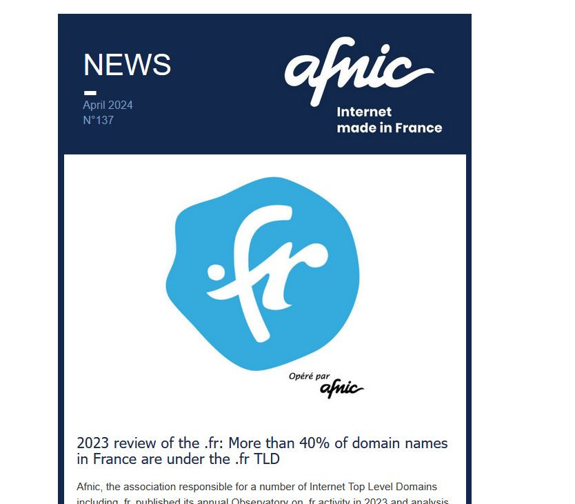 NEWS Afnic - Internet Made in France
April 2024
N°137
	
2023 review of the .fr: More than 40% of domain names in France are under the .fr TLD
 
Afnic, the association responsible for a number of Internet Top Level Domains including .fr, published its annual Observatory on .fr activity in 2023 and analysis of market trends.
 
Read more