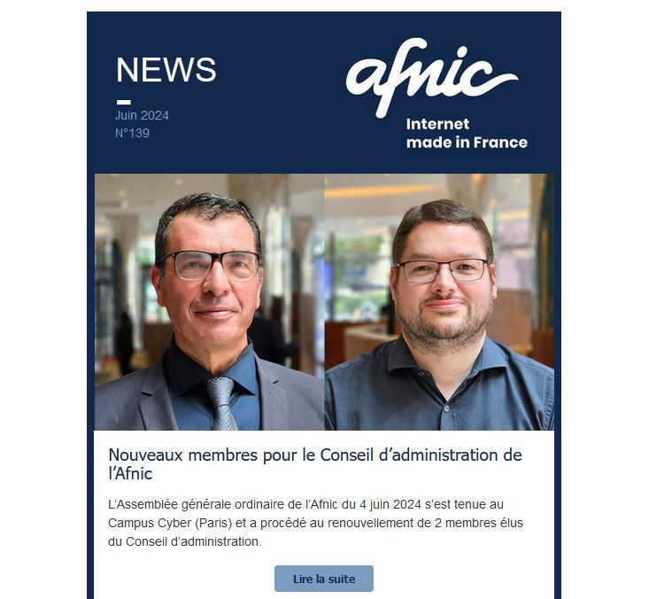 NEWS
Juin 2024
N°139

Afnic - Internet Made in France

Nouveaux membres pour le Conseil d’administration de l’Afnic
 
L’Assemblée générale ordinaire de l’Afnic du 4 juin 2024 s’est tenue au Campus Cyber (Paris) et a procédé au renouvellement de 2 membres élus du Conseil d’administration.
 
Lire la suite