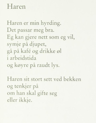 Haren

Haren er min hyrding.
Det passar meg bra.
Eg kan gjere nett som eg vil,
symje på djupet,
gå på kafé og drikke øl
i arbeidstida
og køyre på raudt lys.

Haren sit stort sett ved bekken
og tenkjer på 
om han skal gifte seg
eller ikkje.