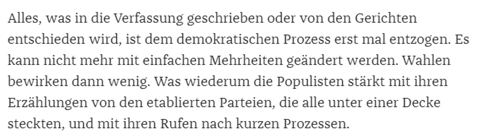 Alles, was in die Verfassung geschrieben oder von den Gerichten entschieden wird, ist dem demokratischen Prozess erst mal entzogen. Es kann nicht mehr mit einfachen Mehrheiten geändert werden. Wahlen bewirken dann wenig. Was wiederum die Populisten stärkt mit ihren Erzählungen von den etablierten Parteien, die alle unter einer Decke steckten, und mit ihren Rufen nach kurzen Prozessen.