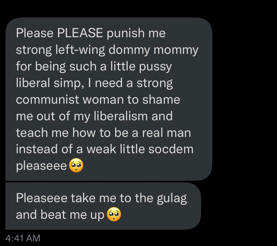 text message 

Please PLEASE punish me strong left-wing dommy mommy for being such a little pussy liberal simp, I need a strong communist woman to shame me out of my liberalism and teach me how to be a real man instead of a weak little socdem pleaseee

Pleaseee take me to the gulag and beat me up