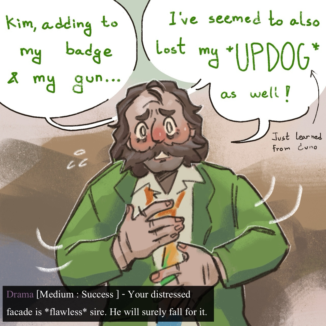 Second page is Harry tapping around his body, gesturing he’s lost something. He says “Kim, adding to my badge and my gun…I’ve seemed to also lost my UPDOG as well!” Outside of the speech bubble an arrow points at the word UPDOG saying “just learned from Cuno” At the bottom of the page, another text box with same style as in the game says “Drama [Medium:Success] - Your distress facede is flawless sire. He will surely fall for it.