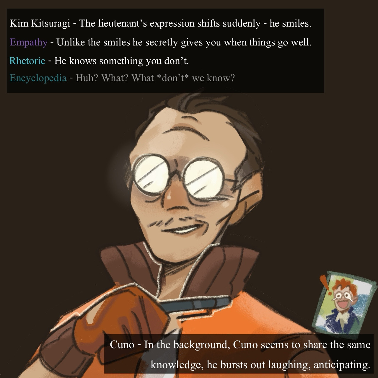 The last page shows Kim’s smug face on a dark, dramatic background. Another game-style text box on the top says “Kim Kitsuragi - The lieutenant’s expression shifts suddenly - he smiles.” “Empathy - Unlike the smiles he secretly gives you when things go well” “Rhetoric - He knows something you don’t” “Encyclopedia - Huh? What? What don’t we know?” The bottom text box says “Cuno - In the background, Cuno seems to share the same knowledge; he bursts out laughing, anticipating.”