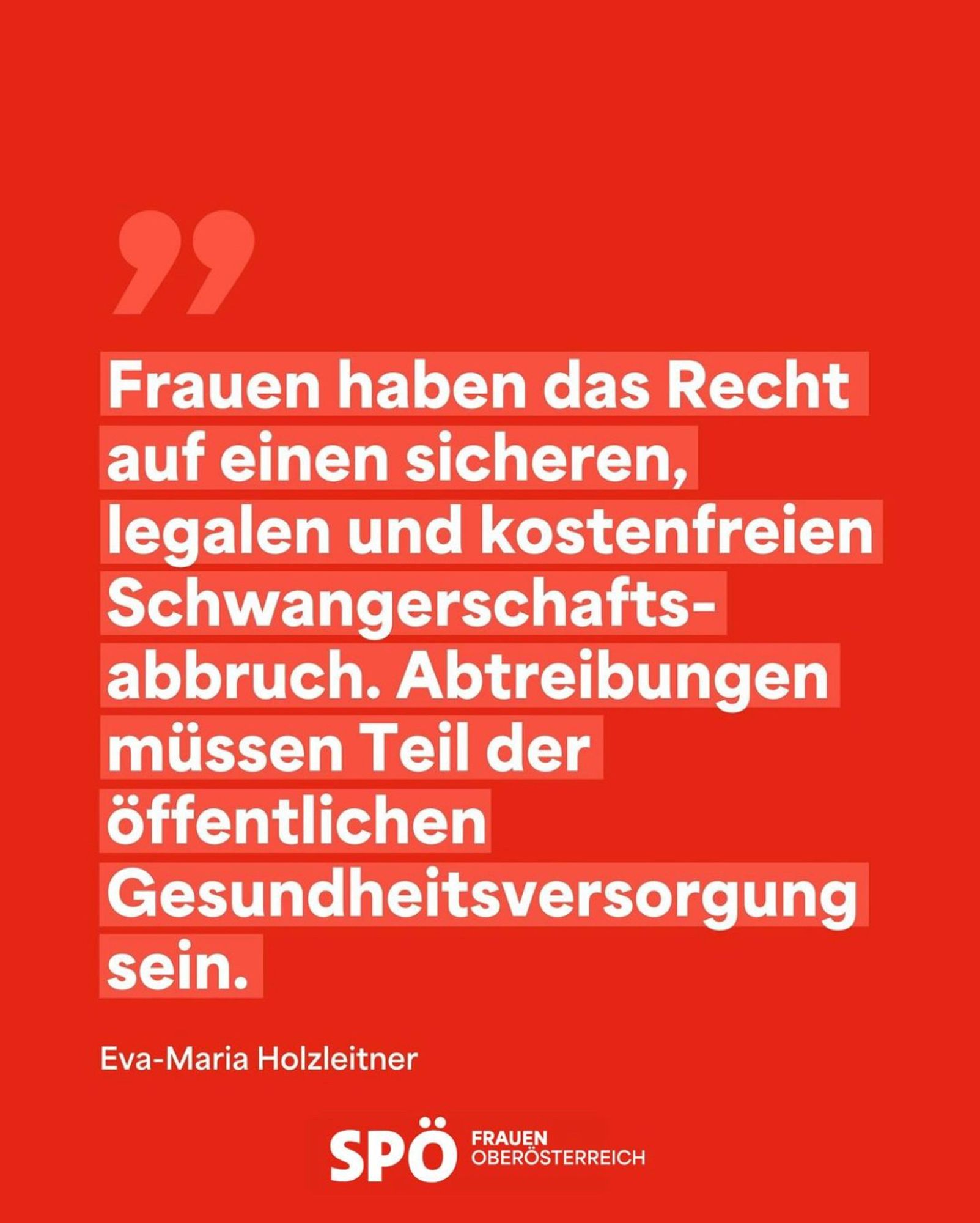 Frauen haben das Recht auf einen sicheren, legalen und kostenfreien Schwangerschaftsabbruch. Abtreibungen müssen Teil der öffentlichen Gesundheitsversorgung sein.

Eva-Maria Holzleitner

SPÖ Frauen Oberösterreich