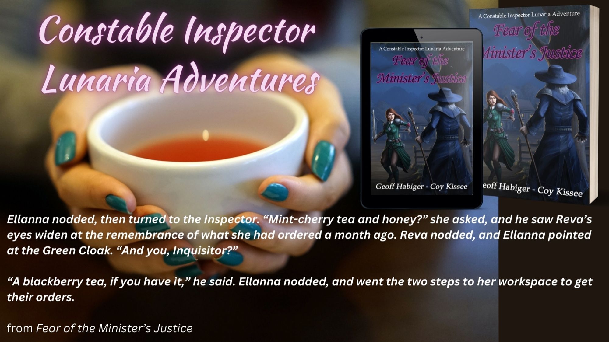 Hands hold a white teacup. In the right corner is the book cover for Fear of the Minister's Justice. Above the cup are the words "Constable Inspector Lunaria Adventures" at the bottom is a line of text from the book: Ellanna nodded, then turned to the Inspector. "Mint-cherry tea and honey?" she asked, and he saw Reva's eyes widen at the remembrance of what she had ordered a month ago. Reva nodded, and Ellanna pointed at the Green Cloak. "And you, Inquisitor?" "A blackberry tea, if you have it," He said. Ellanna nodded, and went the two steps to her workspace to get their ordrrs.