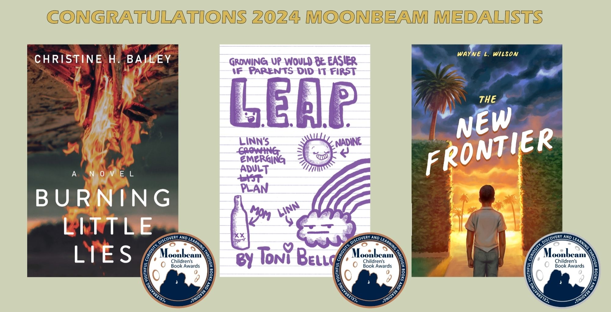 Banner of 3 book covers. Top reads: Congratulations 2024 Moonbeam Medalists.
Book covers for Burning Little Lies by Christine H Bailey, L.E.A.P. by Toni Bellon, and The New Frontier by Wayne L. Wilson.