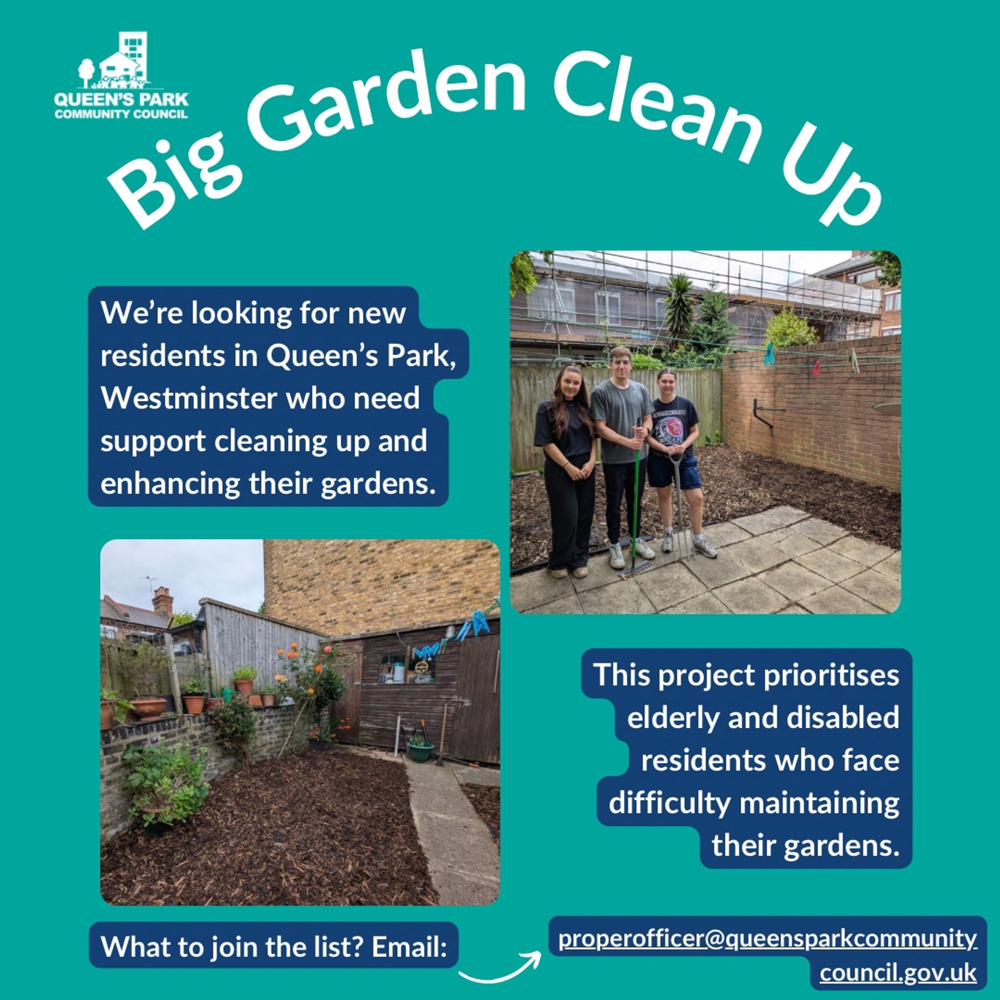 A graphic with a teal background and the heading ‘Big Garden Clean Up’ Below this are two photos, one of a group of volunteers standing in front of a clean and tidy garden, and the 2nd photo is of a well-maintained and tidy garden with wood chipping on the side and a clear path through the middle.

Text next to these photos reads: “ We’re looking for new residents in Queen’s Park, Westminster who need support cleaning up and enhancing their gardens.” and: “ This project prioritises elderly and disabled residents who face difficulty maintaining their gardens. What to join the list? Email: @queensparkcommunitycouncil.gov.uk”