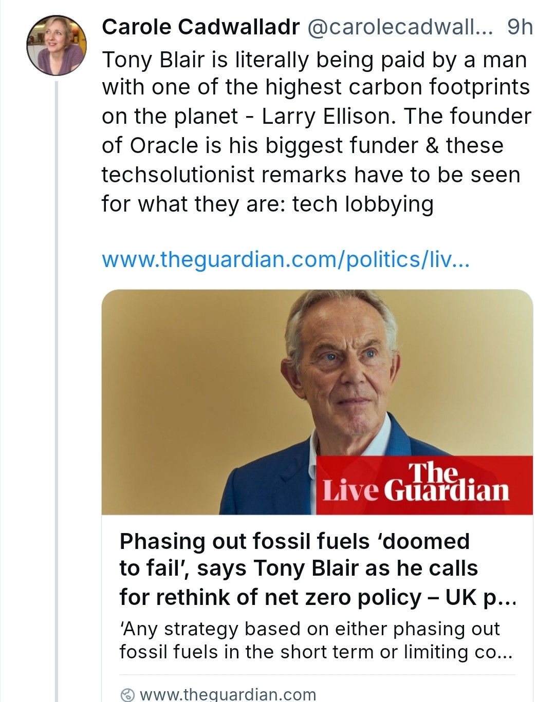 Carole Cadwalladr @carolecadwall... 9h Tony Blair is literally being paid by a man with one of highest carbon footprints on the planet - Larry Elison. The founder of Oracle is his biggest funder & these echsolutionist remarks have to be seen for what they are: tech lobbying
rww.theguardian.com/politics/liv..

Phasing out fossil fuels 'doomed to fail, says Tony Blair as he calls for rethink of net zero policy -UK p...
'Any strategy based on either phasing out fossil fuels in the short term or limiting co..
www.thequardian.com
