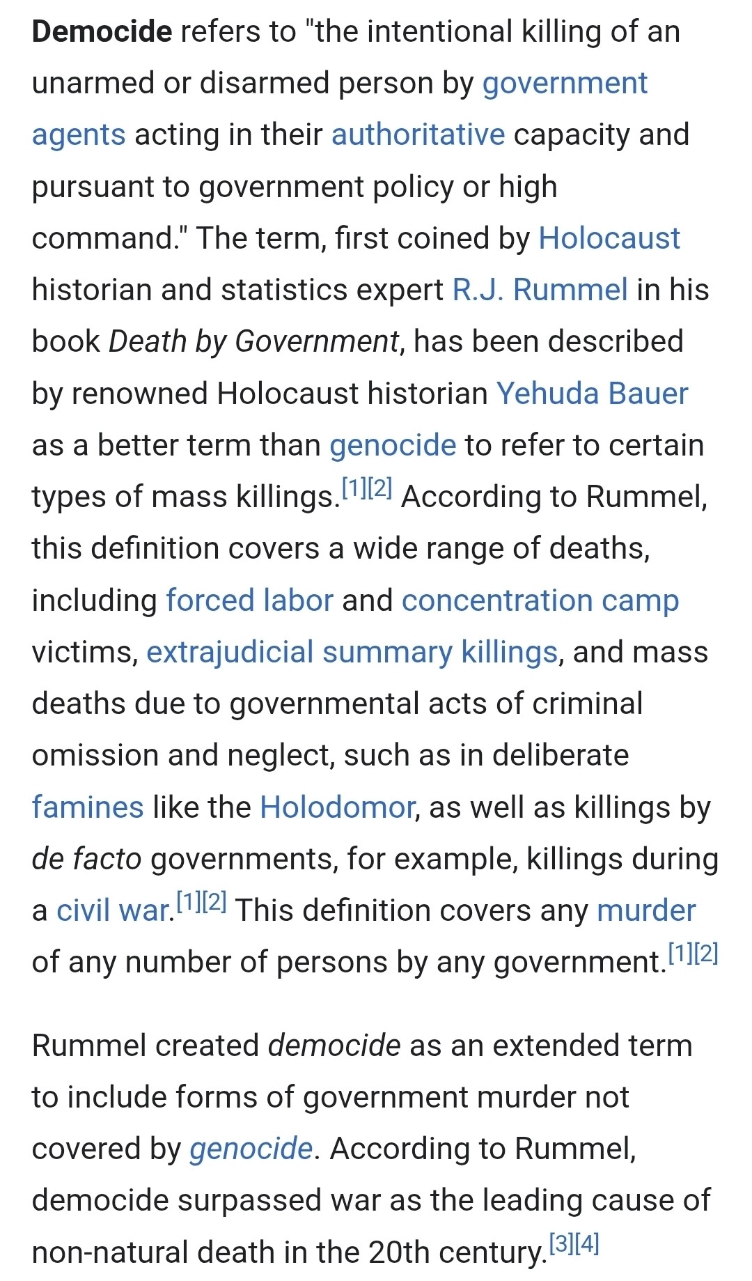 refers to "the
Democide intentional killing unarmed or disarmed person by government agents acting in their authoritative capacity and pursuant to government policy or high command." The term, first coined by Holocaust historian and statistics expert R.J. Rummel in his book Death by Government, has been described by renowned Holocaust historian Yehuda Bauer as a better term than genocide to refer to certain types of mass killings.[112] According O Rummel, this definition covers a wide range of deaths, including forced labor and concentration camp victims, extrajudicial summary killings, and mass deaths due to governmental acts OF criminal omission and neglect, such as in deliberate famines like the Holodomor, as well as killings by de facto governments, for example, killings during civil war.[1[2] This definition covers any murder f any number of persons by any government.[1][2]
of an
Rummel created democide as an extended term xO include forms f government murder not covered by genocide. According to Rummel, democide surpassed war as the leading cause of non-natural death the 20th entury.[3114] 2