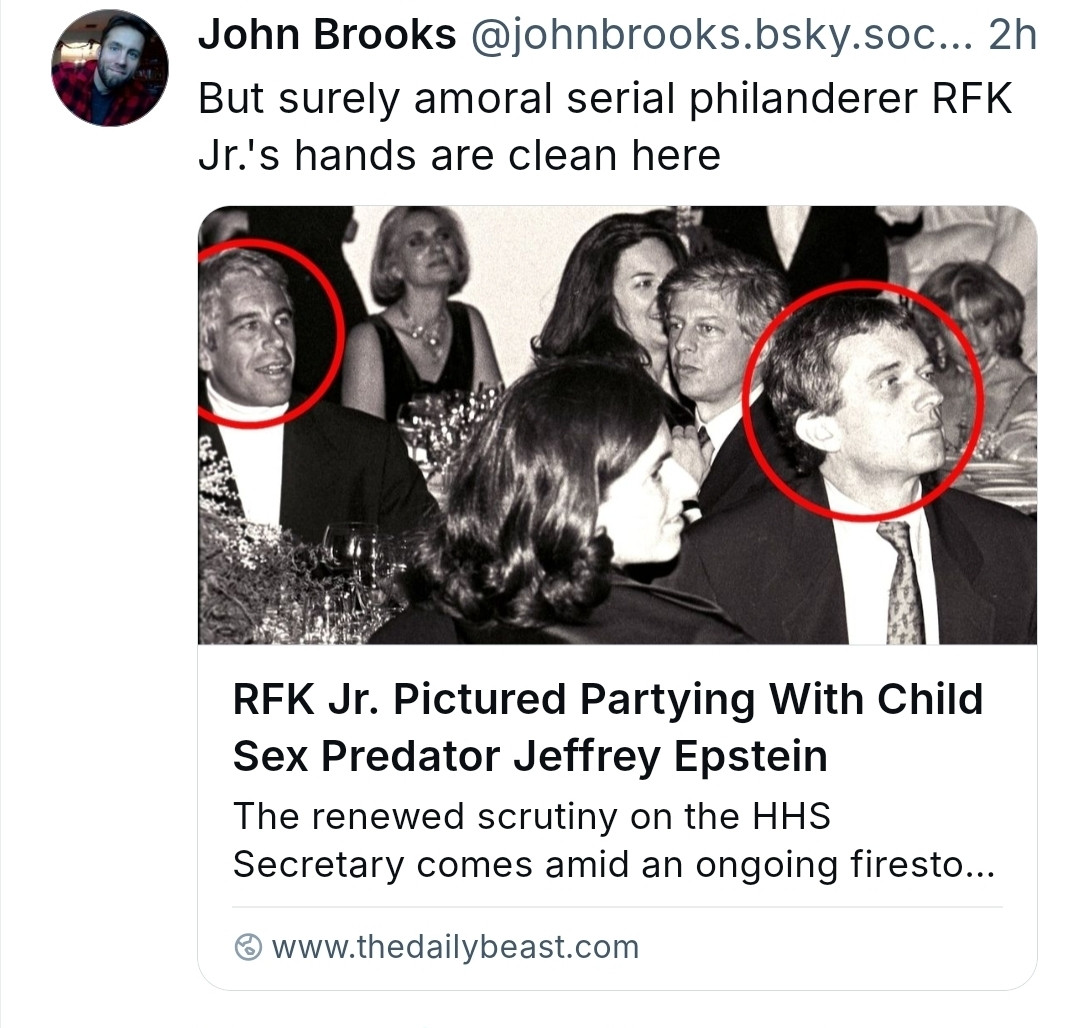 John Brooks @johnbrooks.bsky.soc...2h But surely amoral serial philanderer RFK Jr.'s hands are clean here
RFK Jr. Pictured Partying With Child Sex Predator Jeffrey Epstein
The renewed scrutiny on the HHS Secretary comes amid an ongoing firesto...
⦾www.thedailybeast.com