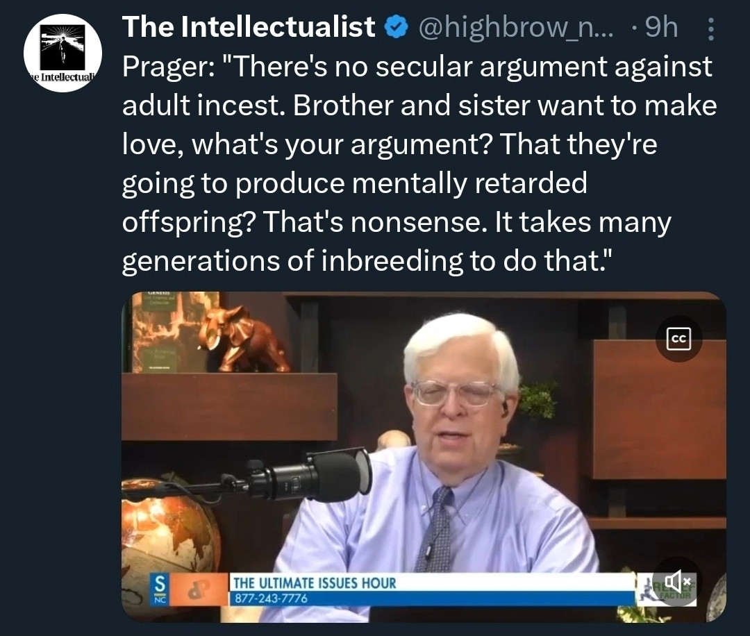 The Intellectualist @highbrow n.... • 9h Prager: "There's no secular argument against adult incest. Brother and sister want to make love, what's your argument? That they're going to produce mentally retarded offspring? That's nonsense. It takes many generations of inbreeding to do that."

THE ULTIMATE ISSUES HOUR 877-243-7776
