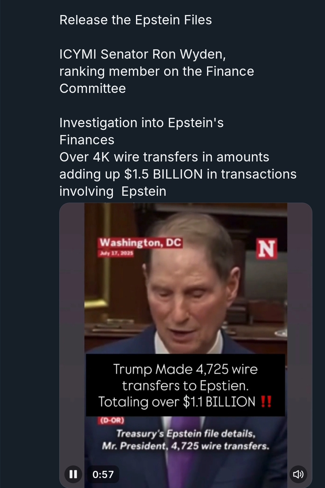 Release the Epstein Files
ICYMI Senator Ron Wyden, ranking member on the Finance Committee
Investigation into Epstein's Finances
Over 4K wire transfers in amounts adding up $1.5 BILLION in transactions involving Epstein
N
Washington, DC July 17,2025
Trump Made 4,725 wire transfers to Epstien. Totaling over $1.1 BILLION T
(D-OR)
Treasury's Epstein file details. Mr. President, 4,725 wire transfers.
0:57