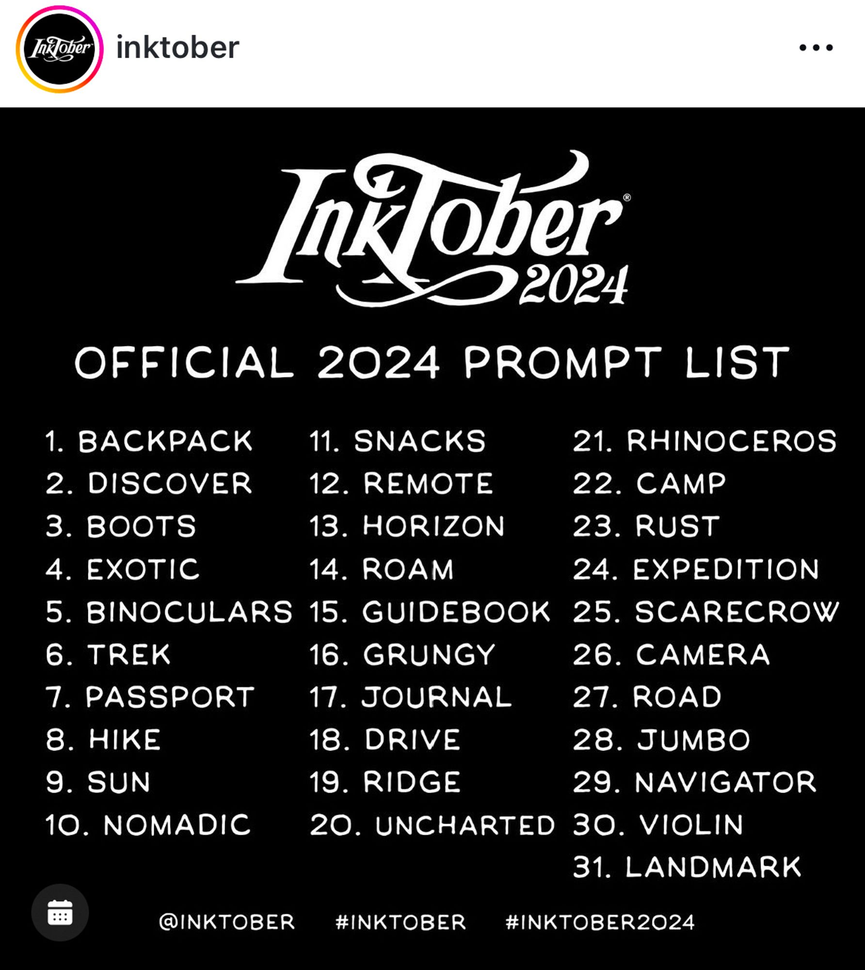 Inktober 2024
OFFICIAL 2024 PROMPT LIST

1. ВАСКРАСК
2. DISCOVER
3. BOOTS
4. EXOTIC
5. BINOCULARS
6. TREK
7. PASSPORT
8. HIKE
9. SUN
10. NOMADIC
11. SNACKS
12. REMOTE
13. HORIZON
14. ROAM
15. GUIDEBOOK
16. GRUNGY
17. JOURNAL
18. DRIVE
19. RIDGE
20. UNCHARTED 
21. RHINOCEROS
22. CAMP
23. RUST
24. EXPEDITION
25. SCARECROW
26. CAMERA
27. ROAD
28. JUMBO
29. NAVIGATOR
30. VIOLIN
31. LANDMARK

@INKTOBER
#INKTOBER
#INKTOBER2024