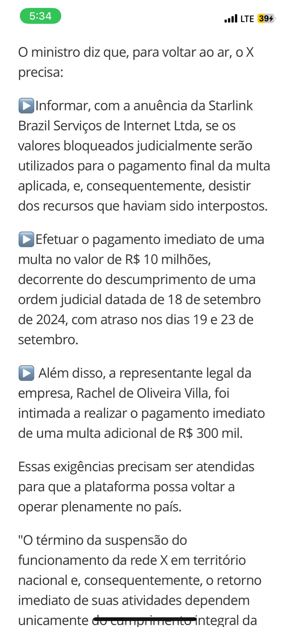 O ministro diz que, para voltar ao ar, o X precisa:
•Informar, com a anuência da Starlink Brazil Serviços de Internet Ltda, se 05 valores bloqueados judicialmente serão utilizados para o pagamento final da multa aplicada, e, consequentemente, desistir dos recursos que haviam sido interpostos.
• Efetuar o pagamento imediato de uma multa no valor de R$ 10 milhões, decorrente do descumprimento de uma ordem judicial datada de 18 de setembro de 2024, com atraso nos dias 19 e 23 de setembro.
• Além disso, a representante legal da empresa, Rachel de Oliveira Villa, foi intimada a realizar o pagamento imediato de uma multa adicional de R$ 300 mil.
Essas exigências precisam ser atendidas para que a plataforma possa voltar a operar plenamente no país.