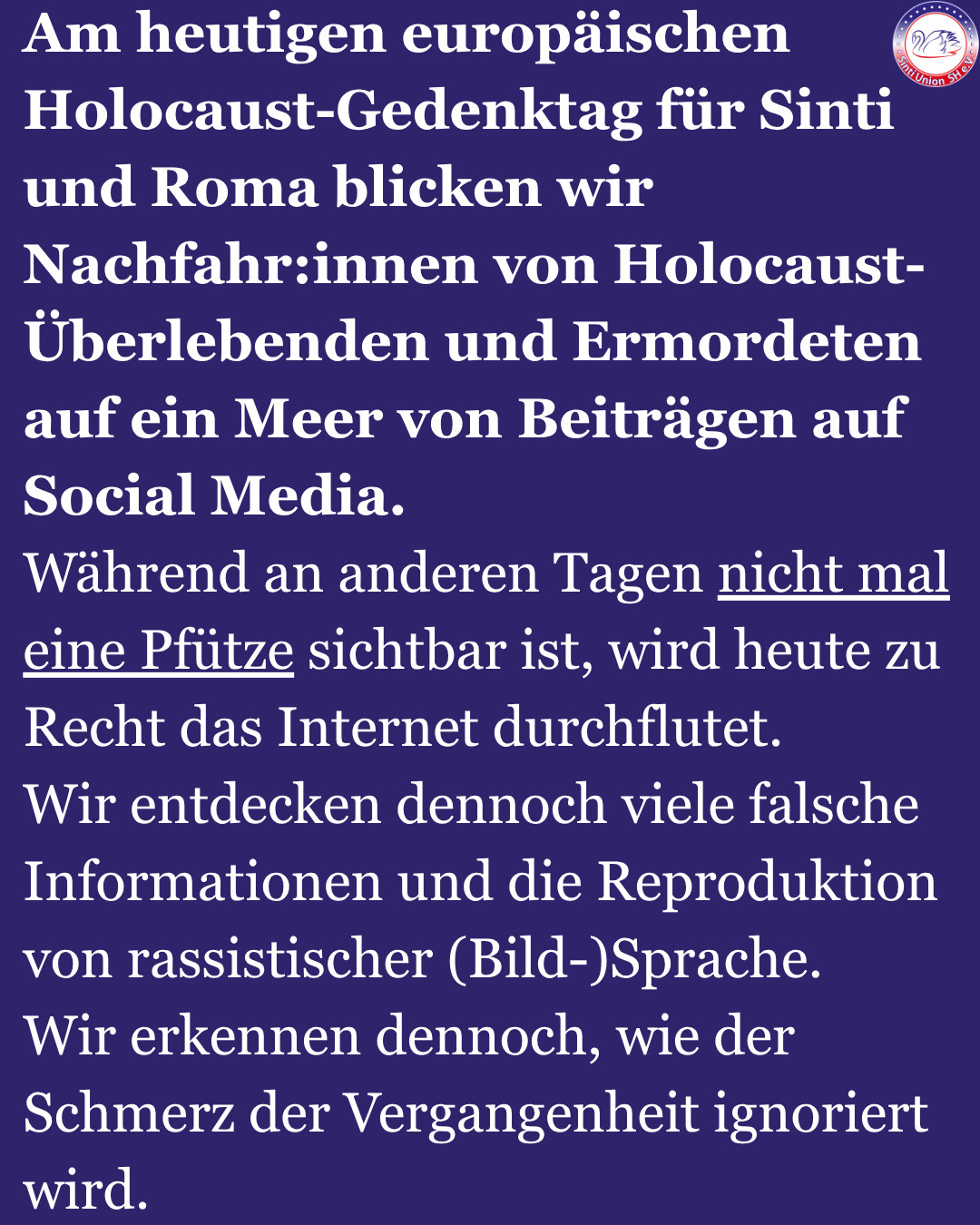 Am heutigen europäischen Holocaust-Gedenktag für Sinti und Roma blicken wir Nachfahr:innen von Holocaust-Überlebenden und Ermordeten auf ein Meer von Beiträgen auf Social Media.
Während an anderen Tagen nicht mal eine Pfütze sichtbar ist, wird heute zu Recht das Internet durchflutet.
Wir entdecken dennoch viele falsche Informationen und die Reproduktion von rassistischer (Bild-)Sprache.
Wir erkennen dennoch, wie der Schmerz der Vergangenheit ignoriert wird.