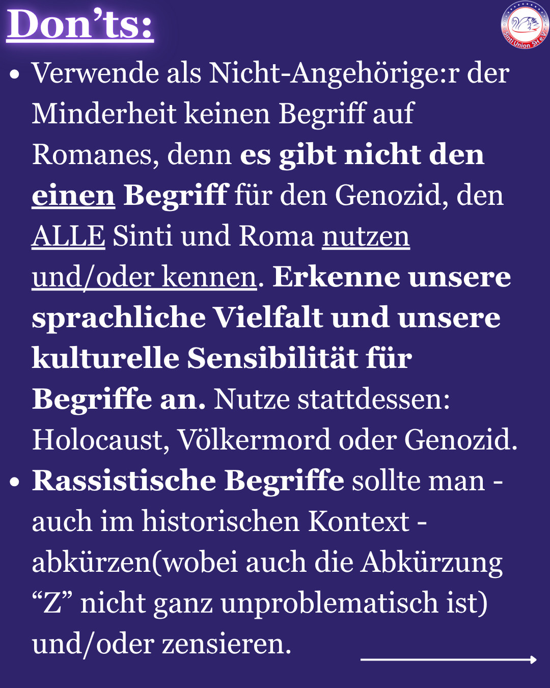 Don’ts:
-Verwende als Nicht-Angehörige:r der Minderheit keinen Begriff auf Romanes, denn es gibt nicht den einen Begriff für den Genozid, den ALLE Sinti und Roma nutzen und/oder kennen. Erkenne unsere sprachliche Vielfalt und unsere kulturelle Sensibilität für Begriffe an. Nutze stattdessen: Holocaust, Völkermord oder Genozid.
-Rassistische Begriffe sollte man - auch im historischen Kontext - abkürzen(wobei auch die Abkürzung “Z” nicht ganz unproblematisch ist) und/oder zensieren.