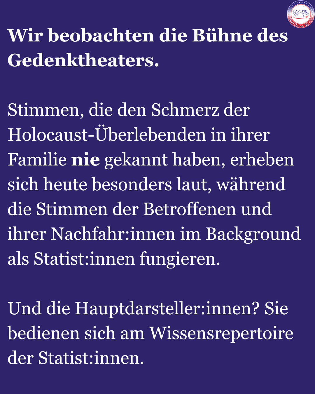 
Wir beobachten die Bühne des Gedenktheaters.

Stimmen, die den Schmerz der Holocaust-Überlebenden in ihrer Familie nie gekannt haben, erheben sich heute besonders laut, während die Stimmen der Betroffenen und ihrer Nachfahr:innen im Background als Statist:innen fungieren.

Und die Hauptdarsteller:innen? Sie bedienen sich am Wissensrepertoire der Statist:innen.