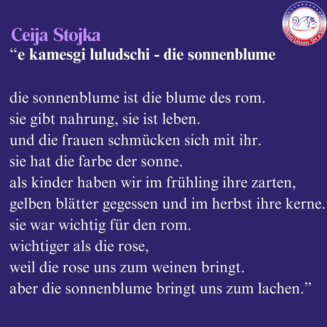 Ceija Stojka:“e kamesgi luludschi - die sonnenblume

die sonnenblume ist die blume des rom.
sie gibt nahrung, sie ist leben.
und die frauen schmücken sich mit ihr.
sie hat die farbe der sonne.
als kinder haben wir im frühling ihre zarten, 
gelben blätter gegessen und im herbst ihre kerne.
sie war wichtig für den rom.
wichtiger als die rose,
weil die rose uns zum weinen bringt.
aber die sonnenblume bringt uns zum lachen.”