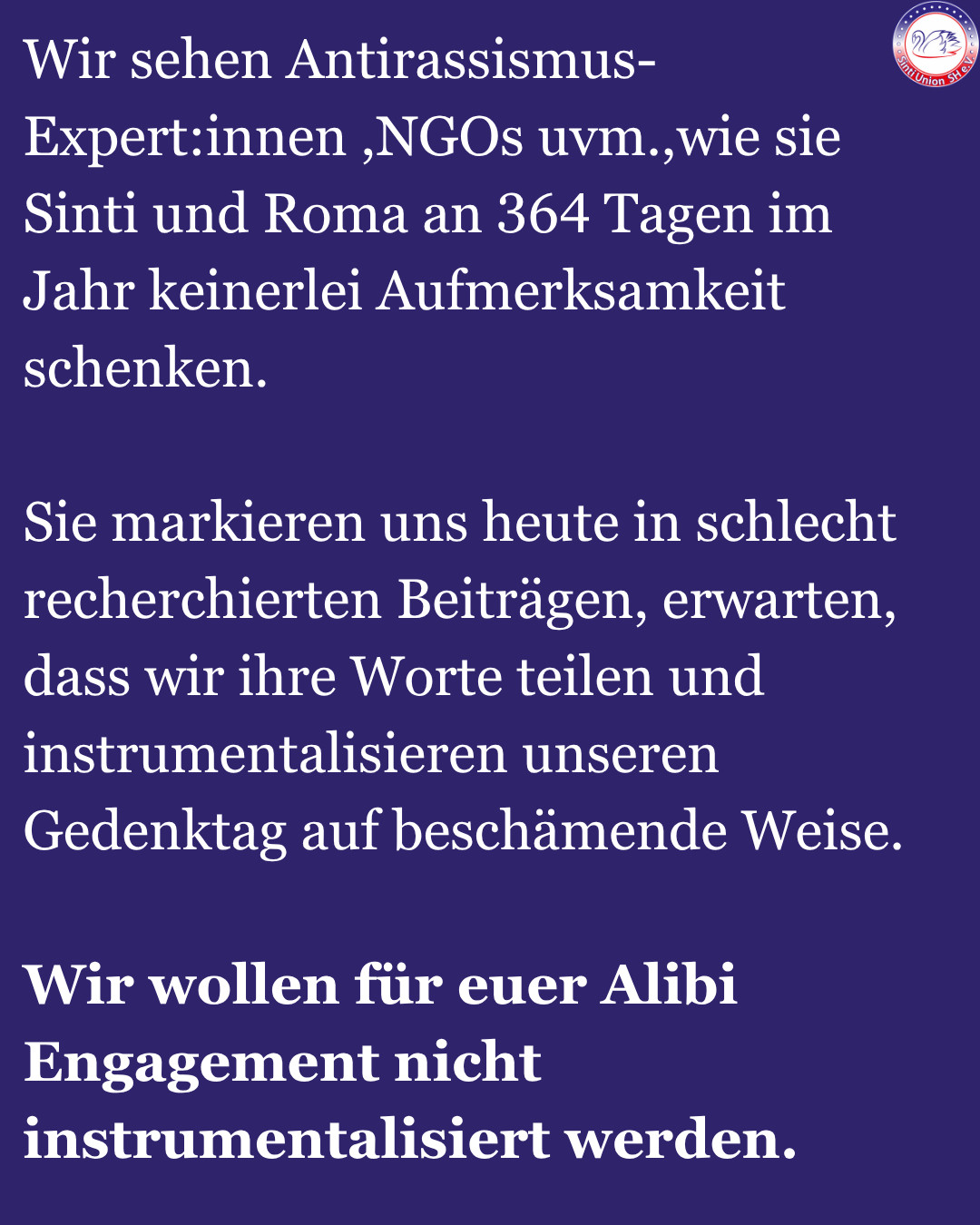 Wir sehen Antirassismus-Expert:innen ,NGOs uvm.,wie sie Sinti und Roma an 364 Tagen im Jahr keinerlei Aufmerksamkeit schenken.

Sie markieren uns heute in schlecht recherchierten Beiträgen, erwarten, dass wir ihre Worte teilen und instrumentalisieren unseren Gedenktag auf beschämende Weise.

Wir wollen für euer Alibi Engagement nicht instrumentalisiert werden.