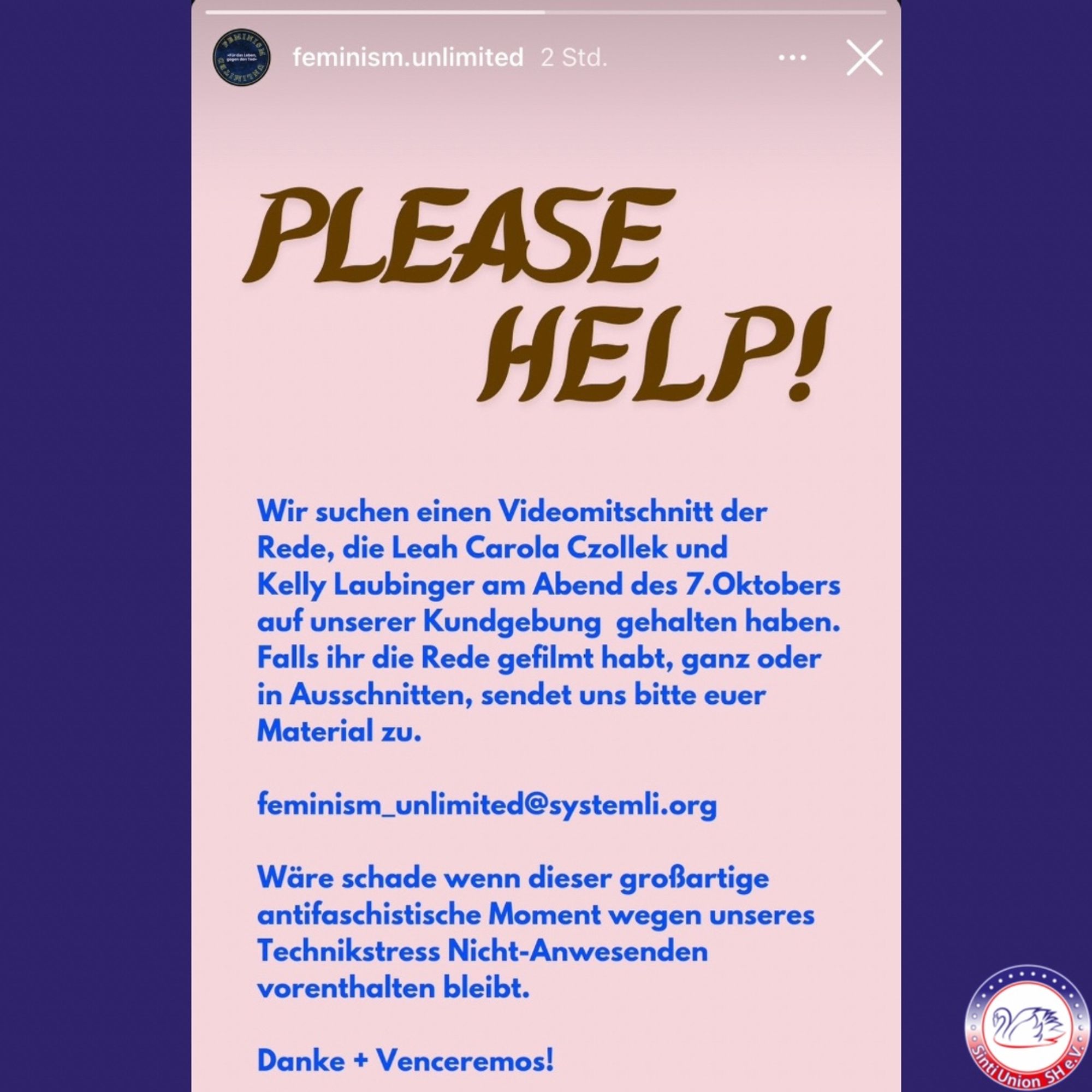 Aufruf der Initiative @feminism.unlimited :
„PLEASE HELP!

Wir suchen einen Videomitschnitt der Rede, die Leah Carola Czollek und Kelly Laubinger am Abend des 7. Oktobers auf unserer Kundgebung gehalten haben. Falls ihr die Rede gefilmt habt, ganz oder in Ausschnitten, sendet uns bitte euer Material zu.

feminism_unlimited@systemli.org

Wäre schade, wenn dieser großartige antifaschistische Moment wegen unseres Technikstress Nicht-Anwesenden vorenthalten bleibt.

Danke + Venceremos!“ Falls ihr die Rede gefilmt habt, ganz oder in Ausschnitten, sendet uns bitte euer Material zu.

feminism_unlimited@systemli.org

Wäre schade, wenn dieser großartige antifaschistische Moment wegen unseres Technikstress Nicht-Anwesenden vorenthalten bleibt.

Danke + Venceremos!“