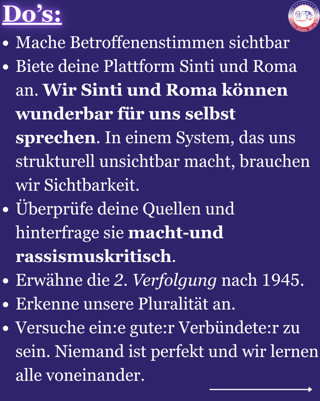 Do‘s:
-Mache Betroffenenstimmen sichtbar
-Biete deine Plattform Sinti und Roma an. Wir Sinti und Roma können wunderbar für uns selbst sprechen. In einem System, das uns strukturell unsichtbar macht, brauchen wir Sichtbarkeit.
-Überprüfe deine Quellen und hinterfrage sie macht-und rassismuskritisch. 
-Erwähne die 2. Verfolgung nach 1945.
-Erkenne unsere Pluralität an.
-Versuche ein:e gute:r Verbündete:r zu sein. Niemand ist perfekt und wir lernen alle voneinander. 