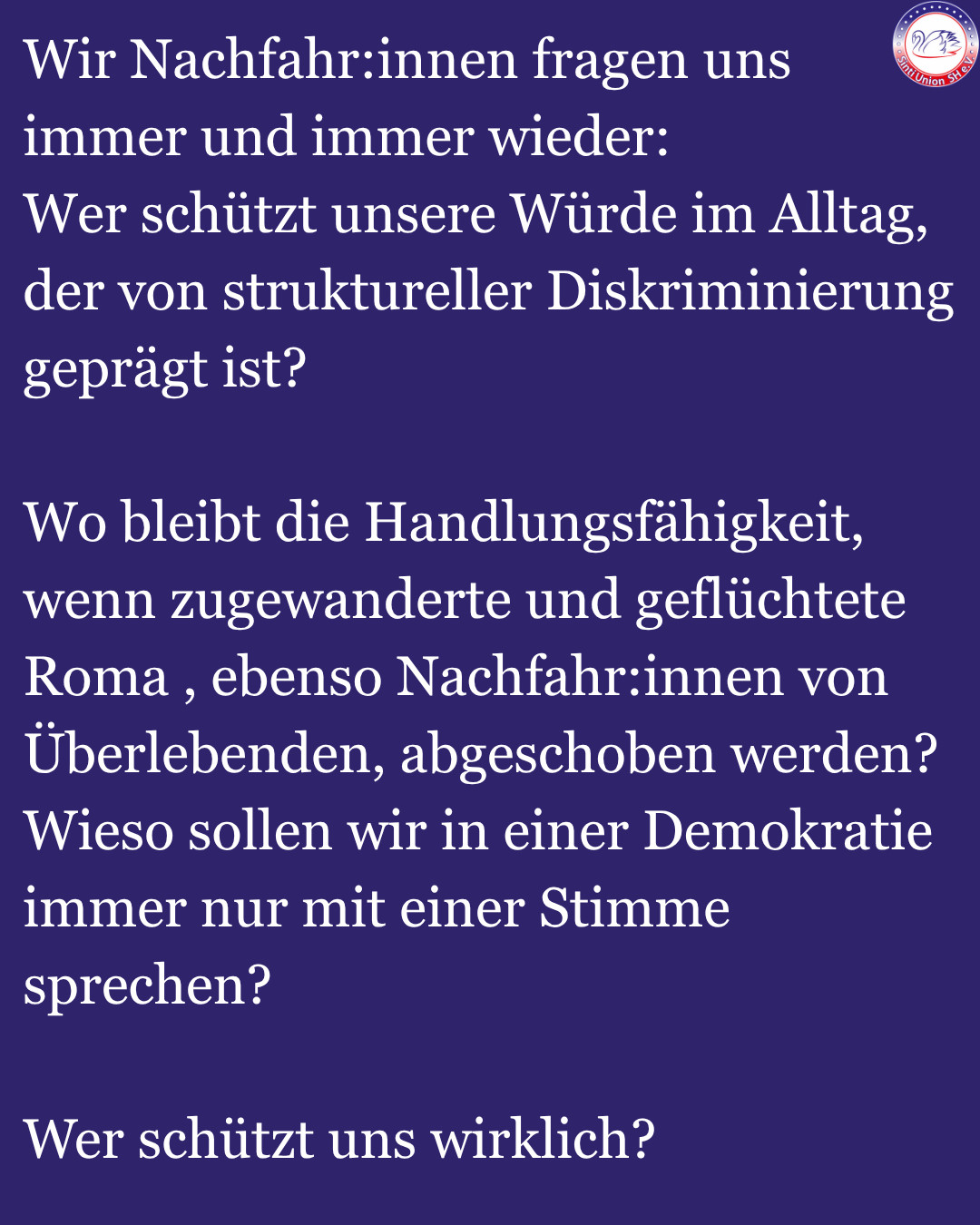 Wir Nachfahr:innen fragen uns immer und immer wieder:
Wer schützt unsere Würde im Alltag, der von struktureller Diskriminierung geprägt ist?

Wo bleibt die Handlungsfähigkeit, wenn zugewanderte und geflüchtete Roma , ebenso Nachfahr:innen von Überlebenden, abgeschoben werden? 
Wieso sollen wir in einer Demokratie immer nur mit einer Stimme sprechen? 

Wer schützt uns wirklich?