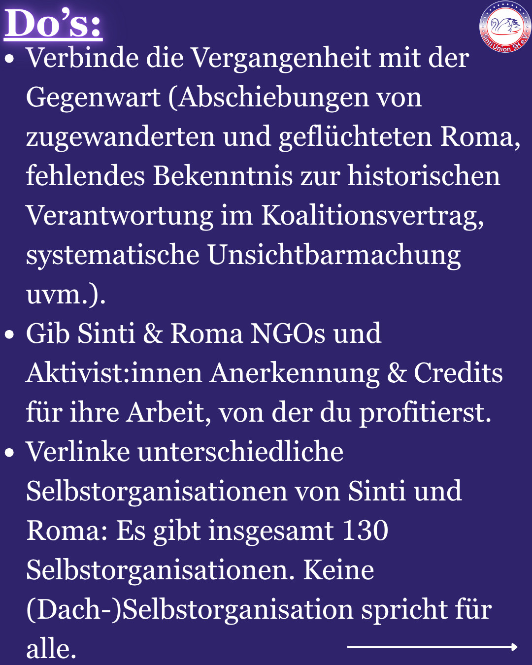 Do‘s: -Verbinde die Vergangenheit mit der Gegenwart (Abschiebungen von zugewanderten und geflüchteten Roma, fehlendes Bekenntnis zur historischen Verantwortung im Koalitionsvertrag, systematische Unsichtbarmachung uvm.).
-Gib Sinti & Roma NGOs und Aktivist:innen Anerkennung & Credits für ihre Arbeit, von der du profitierst.
-Verlinke unterschiedliche Selbstorganisationen von Sinti und Roma: Es gibt insgesamt 130 Selbstorganisationen. Keine (Dach-)Selbstorganisation spricht für alle. 
