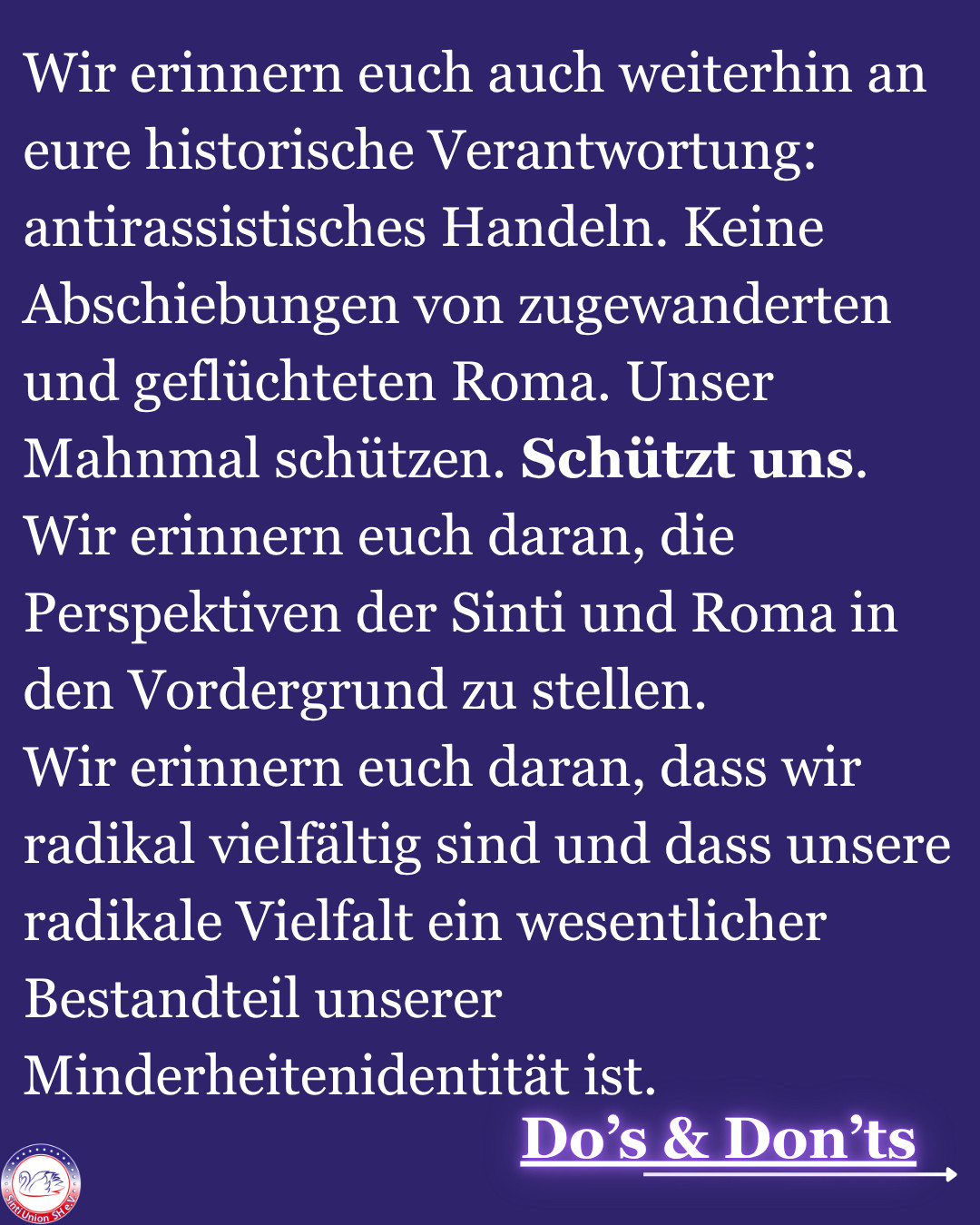 Wir erinnern euch auch weiterhin an eure historische Verantwortung:
antirassistisches Handeln. Keine Abschiebungen von zugewanderten und geflüchteten Roma. Unser Mahnmal schützen. Schützt uns.
Wir erinnern euch daran, die Perspektiven der Sinti und Roma in den Vordergrund zu stellen.
Wir erinnern euch daran, dass wir radikal vielfältig sind und dass unsere radikale Vielfalt ein wesentlicher Bestandteil unserer Minderheitenidentität ist. 