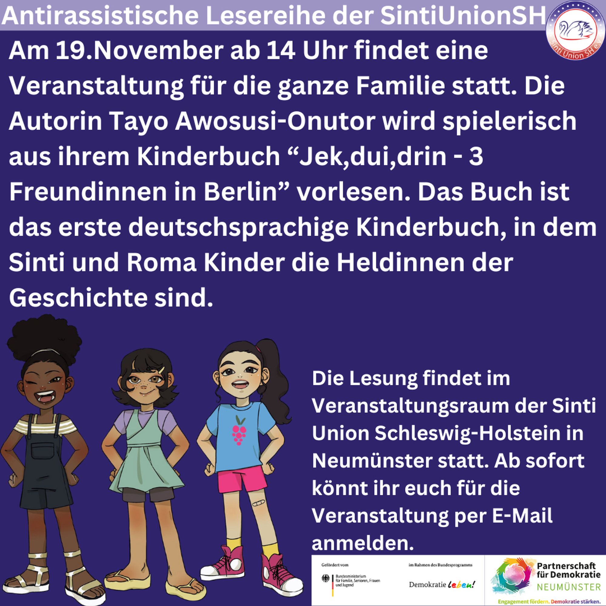 Antirassistische Lesereihe der SintiUnionSH

Am 19.November ab 14 Uhr findet eine Veranstaltung für die ganze Familie statt. Die Autorin Tayo Awosusi-Onutor wird spielerisch aus ihrem Kinderbuch “Jek,dui,drin - 3 Freundinnen in Berlin” vorlesen. Das Buch ist das erste deutschsprachige Kinderbuch, in dem Sinti und Roma Kinder die Heldinnen der Geschichte sind. 

Die Veranstaltung findet im Veranstaltungsraum der Sinti Union Schleswig-Holstein in der Feldstraße 31 in 24534 Neumünster statt.