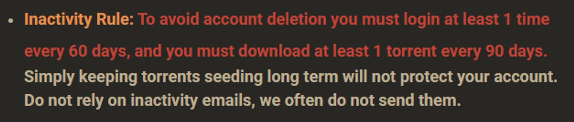 Inactivity Rule: To avoid account deletion you must login at least 1 time every 60 days, and you must download at least 1 torrent every 90 days. Simply keeping torrents seeding long term will not protect your account. Do not rely on inactivity emails, we often do not send them.