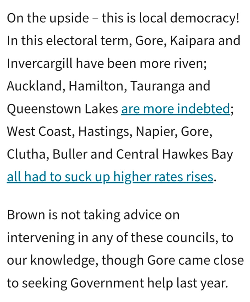 On the upside – this is local democracy! In this electoral term, Gore, Kaipara and Invercargill have been more riven; Auckland, Hamilton, Tauranga and Queenstown Lakes are more indebted; West Coast, Hastings, Napier, Gore, Clutha, Buller and Central Hawkes Bay all had to suck up higher rates rises.

Brown is not taking advice on intervening in any of these councils, to our knowledge, though Gore came close to seeking Government help last year.