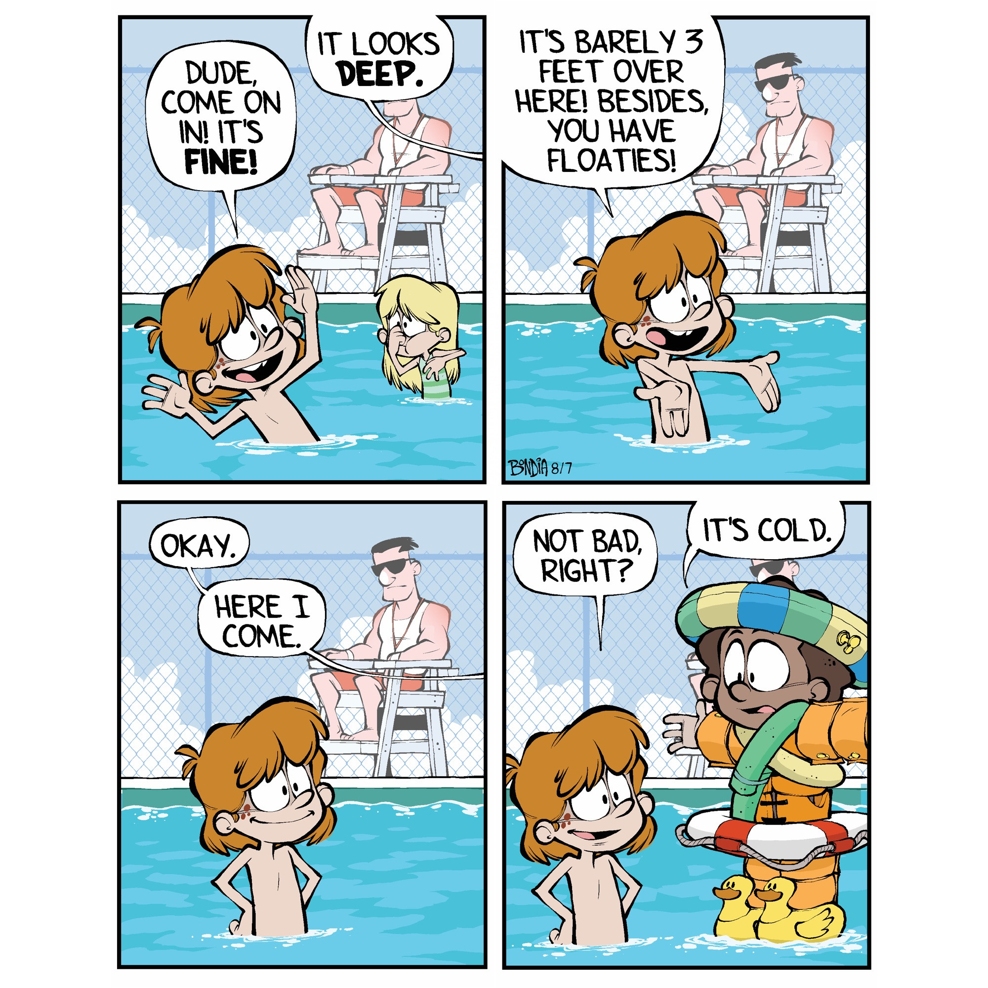 (Kevin at the public pool shouting to Miles who is off panel) 
Kevin: Dude, come on in! It’s fine!
Miles: It look deep.

Kevin: It’s barely 3 feet over here! Besides, you have floaties!

Miles: Okay. Here I come.

Kevin: Not bad, right?
(Miles comes into panel covered from head to toe in various floatation devices. He is literally walking on the surface of the water) 
Miles: It’s cold. 