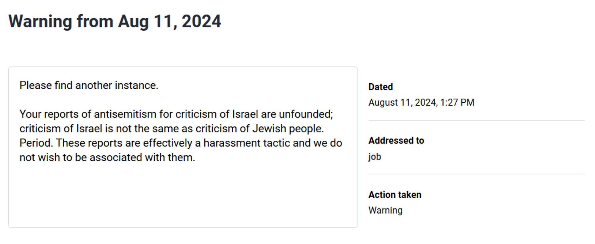 Warning from Aug 11, 2024

Please find another instance.

Your reports of antisemitism for criticism of Israel are unfounded; criticism of Israel is not the same as criticism of Jewish people. Period. These reports are effectively a harassment tactic and we do not wish to be associated with them.