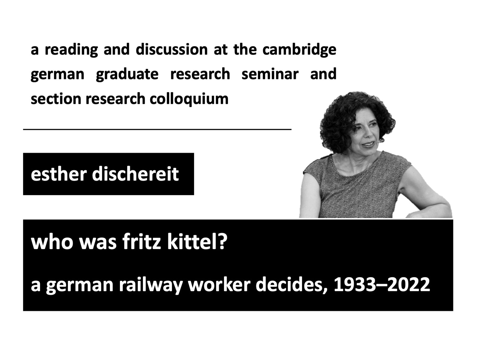 Graphic announcing an event.
Top lines in lower-case black font on white background: a reading and discussion at the cambridge german graduate research seminar and section research colloquium
Middle line, white lower-case text in black box: esther dischereit
Along the bottom is another black box with white lower-case text: who was fritz kittel? a german railway worker decides, 1933-2022
A black-and-white image of Esther Dischereit is positioned above the bottom box to the right of the image.