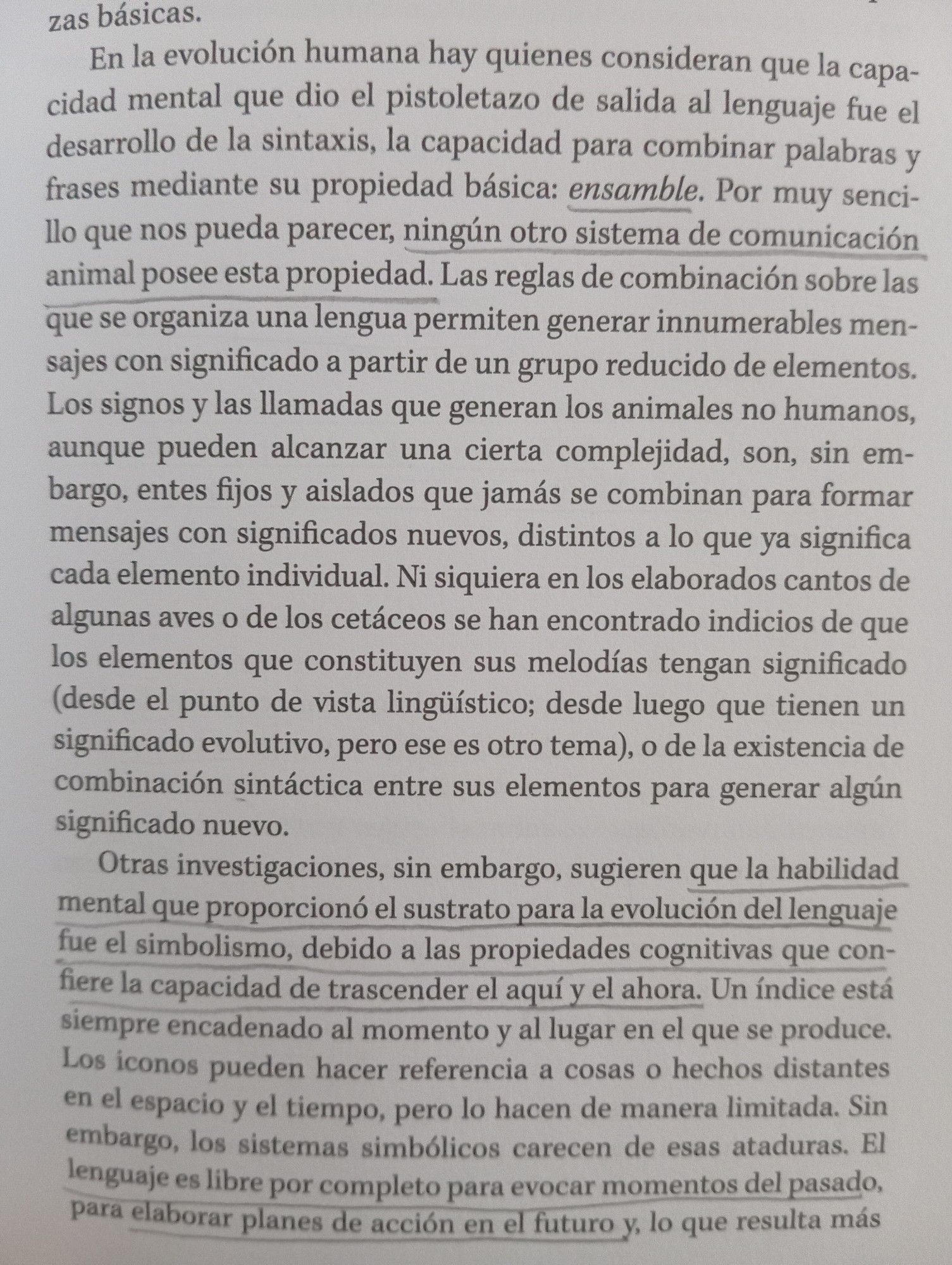 zas básicas.

En la evolución humana hay quienes consideran que la capa- cidad mental que dio el pistoletazo de salida al lenguaje fue el desarrollo de la sintaxis, la capacidad para combinar palabras y frases mediante su propiedad básica: ensamble. Por muy senci- llo que nos pueda parecer, ningún otro sistema de comunicación animal posee esta propiedad. Las reglas de combinación sobre las que se organiza una lengua permiten generar innumerables men- sajes con significado a partir de un grupo reducido de elementos. Los signos y las llamadas que generan los animales no humanos, aunque pueden alcanzar una cierta complejidad, son, sin em- bargo, entes fijos y aislados que jamás se combinan para formar mensajes con significados nuevos, distintos a lo que ya significa cada elemento individual. Ni siquiera en los elaborados cantos de algunas aves o de los cetáceos se han encontrado indicios de que los elementos que constituyen sus melodías tengan significado (desde el punto de vista lingüíst