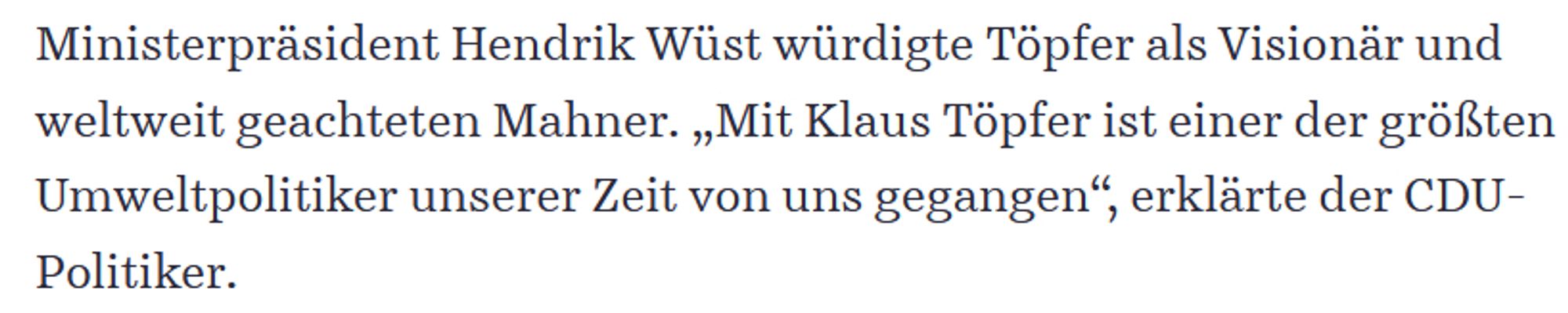 Ministerpräsident Hendrik Wüst würdigte Töpfer als Visionär und weltweit geachteten Mahner. „Mit Klaus Töpfer ist einer der größten Umweltpolitiker unserer Zeit von uns gegangen“, erklärte der CDU-Politiker.