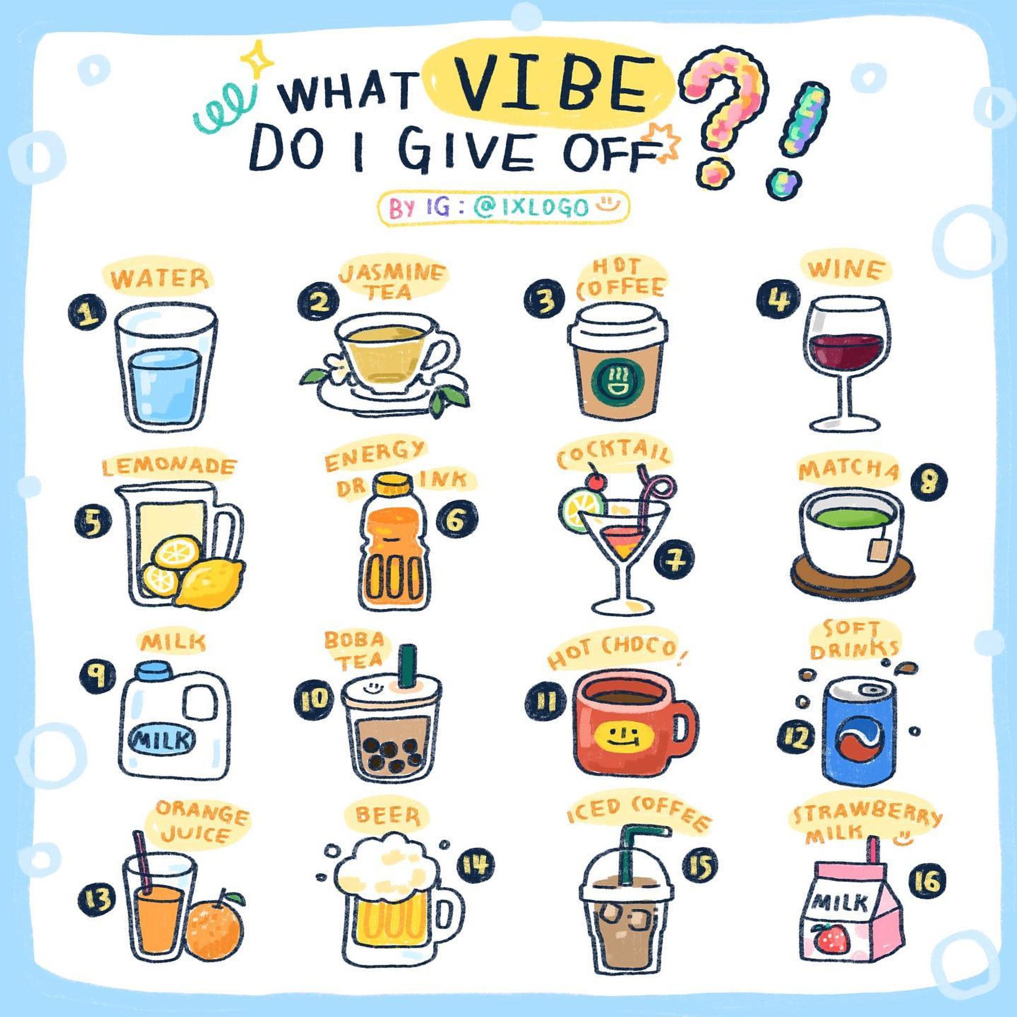 "What Vibe do I give off?"
1) Water
2) Jasmine Tea
3) Hot Coffee
4) Wine
5) Lemonade
6) Energy Drink
7) Cocktail
8) Matcha
9) Milk
10) Boba Tea
11) Hot Cocoa
12) Soft Drinks
13) Orange Juice
14) Beer
15) Iced Coffee
16) Strawberry Milk