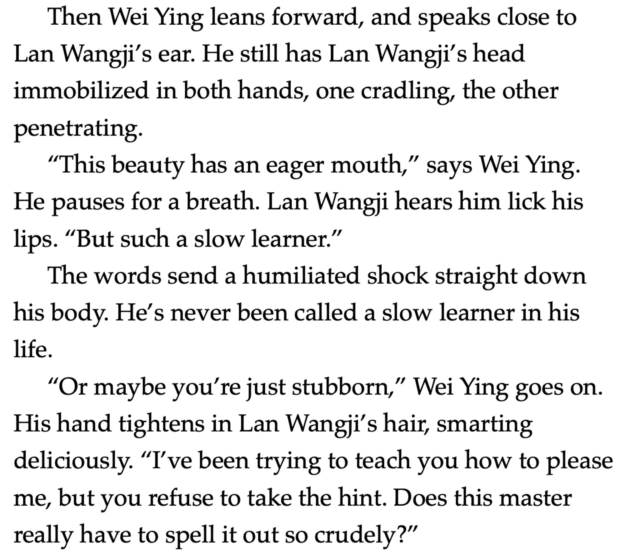 Then Wei Ying leans forward, and speaks close to Lan Wangji’s ear. He still has Lan Wangji’s head immobilized in both hands, one cradling, the other penetrating.
“This beauty has an eager mouth,” says Wei Ying. He pauses for a breath. Lan Wangji hears him lick his lips. “But such a slow learner.”
The words send a humiliated shock straight down his body. He’s never been called a slow learner in his life.
“Or maybe you’re just stubborn,” Wei Ying goes on. His hand tightens in Lan Wangji’s hair, smarting deliciously. “I’ve been trying to teach you how to please me, but you refuse to take the hint. Does this master really have to spell it out so crudely?”